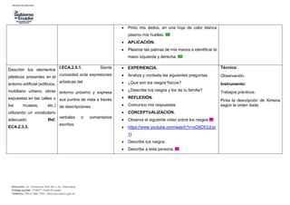 Dirección: Av. Amazonas N34-451 y Av. Atahualpa.
Código postal: 170507 / Quito-Ecuador
Teléfono: 593-2-396-1300 / www.educacion.gob.ec
 Pinto mis dedos, en una hoja de color blanca
plasmo mis huellas.
 APLICACIÓN.
 Plasmar las palmas de mis manos e identificar la
mano izquierda y derecha.
Describir los elementos
plásticos presentes en el
entorno artificial (edificios,
mobiliario urbano, obras
expuestas en las calles o
los museos, etc.)
utilizando un vocabulario
adecuado. Ref.
ECA.2.3.3.
I.ECA.2.5.1. Siente
curiosidad ante expresiones
artísticas del
entorno próximo y expresa
sus puntos de vista a través
de descripciones
verbales o comentarios
escritos.
 EXPERIENCIA.
 Analiza y contesta las siguientes preguntas.
 ¿Que son los rasgos físicos?
 ¿Describe tus rasgos y los de tu familia?
 REFLEXIÓN.
 Comunico mis respuestas.
 CONCEPTUALIZACIÓN.
 Observa el siguiente video sobre los rasgos.
 https://www.youtube.com/watch?v=oG8D53JUp
1I
 Describe tus rasgos.
 Describe a esta persona.
Técnica:
Observación.
Instrumento:
Trabajos prácticos.
Pinta la descripción de Ximena
según la orden dada.
 