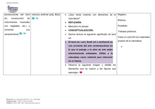 Dirección: Av. Amazonas N34-451 y Av. Atahualpa.
Código postal: 170507 / Quito-Ecuador
Teléfono: 593-2-396-1300 / www.educacion.gob.ec
(producciones del land
art, construcción de
instrumentos musicales
con vegetales, etc.) y
comentar sus
características
natural y artificial. (J.2., S.3.)  ¿Qué obras crearías con elementos de la
naturaleza?
 REFLEXIÓN.
 Menciono mi pensar.
 CONCEPTUALIZACIÓN.
 Damos lectura al siguiente significado de land
art.
 El land art, Lant, Earth art o earthwork es
una corriente del arte contemporáneo en
la que el paisaje y la obra de arte están
estrechamente enlazados. Utiliza a la
naturaleza como material para intervenir
en sí misma.
 Observa la siguiente imagen y detalla los
elementos que se usaron y las figuras que
asemejan.
Registro.
Rúbrica.
Portafolio.
Trabajos prácticos.
Crear un Land Art con materiales
propios de la naturaleza.

 