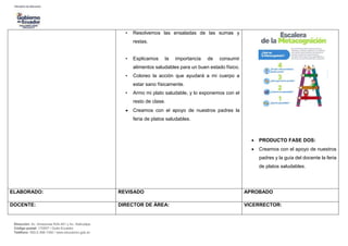 Dirección: Av. Amazonas N34-451 y Av. Atahualpa.
Código postal: 170507 / Quito-Ecuador
Teléfono: 593-2-396-1300 / www.educacion.gob.ec
• Resolvemos las ensaladas de las sumas y
restas.
• Explicamos la importancia de consumir
alimentos saludables para un buen estado físico.
• Coloreo la acción que ayudará a mi cuerpo a
estar sano físicamente.
• Armo mi plato saludable, y lo exponemos con el
resto de clase.
 Creamos con el apoyo de nuestros padres la
feria de platos saludables.
 PRODUCTO FASE DOS:
 Creamos con el apoyo de nuestros
padres y la guía del docente la feria
de platos saludables.
ELABORADO: REVISADO APROBADO
DOCENTE: DIRECTOR DE ÁREA: VICERRECTOR:
 