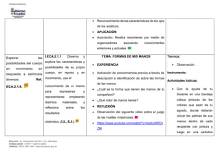 Dirección: Av. Amazonas N34-451 y Av. Atahualpa.
Código postal: 170507 / Quito-Ecuador
Teléfono: 593-2-396-1300 / www.educacion.gob.ec
 Reconocimiento de las características de los ojos
de los asiáticos.
 APLICACIÓN
 Asociación: Realiza resúmenes por medio de
organizadores asociando conocimientos
anteriores y actuales.
Explorar las
posibilidades del cuerpo
en movimiento en
respuesta a estímulos
diversos. Ref.
ECA.2.1.6.
I.ECA.2.1.1. Observa y
explora las características y
posibilidades de su propio
cuerpo, en reposo y en
movimiento, usa el
conocimiento de sí mismo
para expresarse y
representarse empleando
distintos materiales, y
reflexiona sobre los
resultados
obtenidos. (I.2., S.3.)
TEMA: FORMAS DE MIS MANOS
 EXPERIENCIA
 Activación de conocimientos previos a través de
descripción e identificación de sobre las formas
de las manos.
 ¿Cuál es la forma que tienen las manos de tu
compañero?
 ¿Qué color de manos tienes?
 REFLEXIÓN
 Observación del siguiente video sobre el juego
de las huellas misteriosas.
 https://www.youtube.com/watch?v=kazUoIWCs
ZM
Técnica:
 Observación.
Instrumento:
Actividades lúdicas.
 Con la ayuda de tu
docente en una bandeja
coloca pinturas de los
colores que sean de tu
agrado, donde deberán
ubicar las palmas de sus
manos dentro de cada
recipiente con pintura y
luego en una cartulina
 