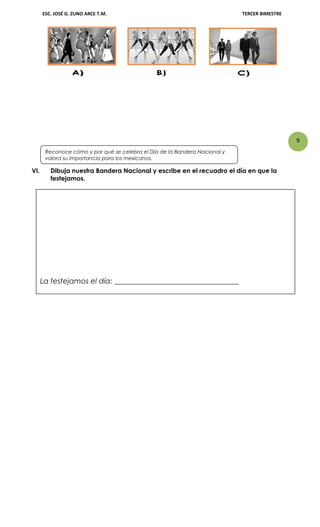 9
ESC. JOSÉ G. ZUNO ARCE T.M. TERCER BIMESTRE
VI. Dibuja nuestra Bandera Nacional y escribe en el recuadro el día en que la
festejamos.
La festejamos el día: __________________________________
Reconoce cómo y por qué se celebra el Día de la Bandera Nacional y
valora su importancia para los mexicanos.
 