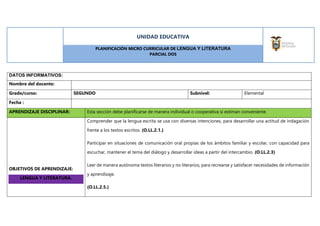 UNIDAD EDUCATIVA
PLANIFICACIÓN MICRO CURRICULAR DE LENGUA Y LITERATURA
PARCIAL DOS
DATOS INFORMATIVOS:
Nombre del docente:
Grado/curso: SEGUNDO Subnivel: Elemental
Fecha :
APRENDIZAJE DISCIPLINAR: Esta sección debe planificarse de manera individual o cooperativa si estiman conveniente.
OBJETIVOS DE APRENDIZAJE:
LENGUA Y LITERATURA.
Comprender que la lengua escrita se usa con diversas intenciones, para desarrollar una actitud de indagación
frente a los textos escritos. (O.LL.2.1.)
Participar en situaciones de comunicación oral propias de los ámbitos familiar y escolar, con capacidad para
escuchar, mantener el tema del diálogo y desarrollar ideas a partir del intercambio. (O.LL.2.3)
Leer de manera autónoma textos literarios y no literarios, para recrearse y satisfacer necesidades de información
y aprendizaje.
(O.LL.2.5.)
 