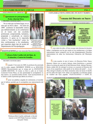 D epartamento de psicopedagogía. Profa. Libertad Meza  P rofesora Helis Castillo Jefe del Dpto. de Evaluación y Control de Estudios S emana del Docente en Sucre CANTA, BAILA, COCINA, ESPOSA DEL 4TO. BATE Y MADRINA … No es más que un hasta luego, no es más que un breve adios ... En enero de 2009  recibimos la lamentable noticia que definitivamente ya no contaríamos en el Liceo con tan excelente profesional, comprometida, luchadora, preparada y actualizada en materia educativa. A quien no le importaba visitar a “mis muchachos” como les dice cariñosamente a los estudiantes que requerían algún tipo de ayuda del Departamento de Psicopedagogía. DE IZQUIERDA A DERECHA: DIRECTORA QUINTERO, PROFA. ENILDA Y PROFA.  LIBERTAD  MEZZA CELEBRANDO EL DOMINGO FAMILIAR 2007-2008 FOTO PROFA. YELITZI F ELICITACIONES  por tan merecido Reconocimiento POR: PROFA. YELITZI DE GARCÍA …  HASTA PRONTO LIC. LIBERTAD INFORMACIÓN GENERAL U.E.N. PADRE FRANCISCO ANDÚJAR PÁG. 3 POR: PROFA. YELITZI DE GARCÍA POR PROFA. YELITZI DE GARCÍA PROFA. NANCY QUINTERO DIRECTORA MADRINA DEL LICEO, ACOMPAÑADA DE SU SUBDITOS EN LA SEMANA DEL DOCENTE PROFA. NANCY QUINTERO DIRECTORA MADRINA DESAYUNANDO ANTES DE INICIAR EL DESFILE C omo todos los años, el liceo escoge entre decenas de docentes bellas e inteligentes con las que cuenta en sus instalaciones, a la digna representante quien competirá con las más despampanantes Docentes representantes de todas las Instituciones Educativas del Municipio Sucre. E n esta ocasión, le tocó el turno a la Directora Profa. Nancy Quintero. Quien con su gracia, dulzura, dotes histriónicos y gourmet obtuvo la corona de manos de la Sub Directora Profa. Adriana Narváez. Quien, estaba feliz de entregar la corona a su sucesora la Directora del Liceo ¡Cosa sospechosa!, todo quedó en las alturas del poder”… La ex Miss entregó la banda y las flores momentos antes de iniciar el desfile por las calles de Cagua. Foto: abajo a la izquierda; a la derecha equipo de voleibol del liceo jugando.  FELICITACIONES A TODO EL PERSONAL DOCENTE POR SU PARTICIPACIÓN.  E l pasado 15 de enero de 2009, la profesora fue premiada con la orden amparo MONRROY POWER en su SEGUNDA ORDEN Reconocimiento que se otorga por su EXCELENTE LABOR DOCENTE. El evento se llevó a cabo en el Centro Comercial Forum Plaza, en ésta oportunidad la acompañaron su hijo menor y su secretaria Iraida Arocha. “Este reconocimiento se lo dedico a todo el personal que labora en el liceo,”…  F ueron sus palabras cargadas de sentimiento, al recordar que le hubiese gustado que la acompañara una representación del liceo.  Profesora Helis Castillo celebrando  el día del maestro en la UEN Padre Francisco Andújar foto prof. Yelitzi FELICIDADES 