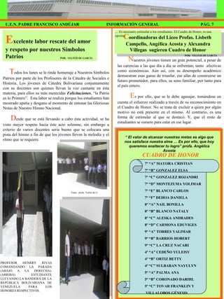 C oordinadoras del Liceo Profas. Lisbeth  Campello, Angélica Acosta y Alexandra Villegas  sugieren Cuadro de Honor E xcelente labor rescate del amor y respeto por nuestros Símbolos Patrios T odos los lunes se le rinde homenaje a Nuestros Símbolos Patrios por parte de los Profesores de la Cátedra de Sociales e Historia. Los jóvenes de Cátedra Bolivariana conjuntamente con su docentes son quienes llevan la voz cantante en ésta materia, para ellos su más merecidas  Felicitaciones , “la Patria es lo Primero”.  Esta labor se realiza porque los estudiantes han mostrado apatía y desgano al momento de entonar las Gloriosas Notas de Nuestro Himno Nacional.  D esde que se está llevando a cabo ésta actividad, se ha visto mayor respeto hacia éste acto solemne, sin embargo a criterio de varios docentes seria bueno que se colocara una pista del himno a fin de que los jóvenes lleven la melodía y el ritmo que se requiere.  PÁG. 7 INFORMACIÓN GENERAL U.E.N. PADRE FRANCISCO ANDÚJAR POR:  YELITZI DE GARCÍA Fotos:  profa. Yelitzi de G. PROFESOR HENRRY RIVAS COMANDANDO LA PARADA (ABAJO A LA DERECHA). (ARRIBA) ESTUDIANTE LLEVANDO LA BANDERA DE LA REPÚBLICA BOLIVARIANA DE VENEZUELA PARA LOS HONORES RESPECTIVOS. …  Es necesario estimular a los estudiantes. El Cuadro de Honor, es una opción. N uestros jóvenes tienen un gran potencial, a pesar de las carencias a las que día a día se enfrentan; tanto  afectivas como económicas. Aún así, con su desempeño académico demuestran esas ganas de triunfar, ese afán de construirse un futuro prometedor, para ellos, su seno familiar, por tanto para el país entero. E s por ello, que se le debe agasajar, tomándose en cuenta el esfuerzo realizado a través de su reconocimiento en el Cuadro de Honor. No se trata de excluir a quien por algún motivo no está presente en el mismo. Al contrario, es una forma de estimular al que se destacó. Y, que el resto de estudiantes se esmere para estar en ese lugar. POR:  YELITZI DE GARCÍA CUADRO DE HONOR “  El valor de alcanzar nuestras metas es algo que nos satisface nuestra alma … Es por ello, que hoy queremos enaltecer tu logro” profa. Angélica Acosta 7º “A” MAYORA CRISTIAN 7º “B” GONZALEZ ELSA 7º “C” GONZALEZ ROJANDRI 7º “D” MONTEZUMA YOLIMAR 7º “E” BLANCO CARLOS 7º “F” DEHOA DANIELA 8º “A” NAIL BONILLA 8º “B” BLANCO NATALY 8º “C” ALESKA ANDRADES 8º “D” CARMONA EDUVIGES 9º “A” TORRES YALIMAR 9º “B” BARRIOS HOBERT 9º “C” LA CRUZ NACARI 4º “A” CEDEÑO YULEISY 4º “B” ORTIZ BETTY 4º “C” SULBARAN NAYULYN 5º “A” PALMA ANA 5º “B” CORONADO DARIHL 5º “C” TOVAR FRANKLIN Y VILLALOBOS GÉNESIS 