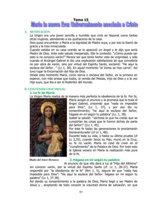 83
Madre del Amor Hermoso
Tema 15
A.A.A.A. MOTIVACIÓNMOTIVACIÓNMOTIVACIÓNMOTIVACIÓN
La Virgen era una joven sencilla y humilde que vivía en Nazaret como tantas
otras mujeres, atendiendo a los quehaceres de la casa.
Dios quiso encumbrar a María a la dignidad de Madre suya, y por eso la lloenó de
gracia y la hizo inmaculada.
Cuando estaba en su casa orando se le apareció un ángel y le dijo que sería
Madre de Dios. Ante este saludo inesperado, Ella le contestó: “¿Cómo puede ser
esto si no conozco varón?” Parece ser que tenía hecho voto de virginidad, y sólo
cuando el Arcángel Gabriel le dio una explicación satisfactoria de que concebiría
no por obra de varón, sino por virtud del Espíritu Santo, exclamó: “He aquí la
esclava del Señor…” (Lc 1, 38). En aquel momento “el Verbo se hizo carne”. Así
tuvo lugar la Encarnación del Hijo de Dios.
Desde este momento María, como sierva o esclava del Señor, es la primera en
esperar, con más ansias que todos, la venida del Mesías, Hijo de Dios y a la vez
Hijo suyo, que iba a ser el Redentor del mundo.
B. CONTENIDO DOCTRINALB. CONTENIDO DOCTRINALB. CONTENIDO DOCTRINALB. CONTENIDO DOCTRINAL
1. La fe de María
La Virgen María realiza de la manera más perfecta la obediencia de la fe. Por fe,
María acogió el anuncio y la promesa que le traía el
Ángel Gabriel, creyendo que “nada es imposible
para Dios”, (Lc 1, 37), y por eso dio su
consentimiento; “he aquí la esclava del Señor;
hágase en mí según tu palabra” (Lc. 1, 38).
Isabel la saludó: “¡dichosa la que ha creído que se
cumplirían las cosas que le fueron dichas de parte
del Señor!” ((Lc 1, 45).
Por esta fe todas las generaciones la proclamarán
bienaventurada! (cf Lc 1, 48).
Durante toda su vida, y hasta su última prueba (cf
Lc 2,35), cuando Jesús su Hijo, murió en la Cruz,
su fe no vaciló. María no cesó de creer en el
“cumplimiento” de la Palabra de Dios. Por todo esto
la Iglesia venera en María la realización más pura
de la fe.
2. Hágase en mí según tu palabra
Al anuncio de que ella dará a luz al "Hijo del Altísimo"
sin conocer varón, por la virtud del Espíritu Santo (cf. Lc 1, 28-37), María
respondió por "la obediencia de la fe" (Rm 1, 5), segura de que "nada hay
imposible para Dios": "He aquí la esclava del Señor: hágase en mí según tu
palabra" (Lc 1, 37-38).
Así dando su consentimiento a la palabra de Dios, María llegó a ser Madre de
Jesús y , aceptando de todo corazón la voluntad divina de salvación, sin que
 