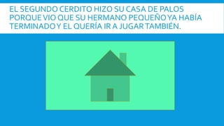 EL SEGUNDO CERDITO HIZO SU CASA DE PALOS
PORQUEVIO QUE SU HERMANO PEQUEÑOYA HABÍA
TERMINADOY EL QUERÍA IR A JUGARTAMBIÉN.