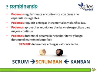 > combinando
      •     Podemos regularmente encontrarnos con tareas no
            esperadas y urgentes.
      •     Podemos requerir entregas incrementales y planificadas.
      •     Podemos aprovechar reuniones diarias y retrospectivas para
            mejora continua.
      •     Podemos durante el desarrollo necesitar iterar y luego
            durante el mantenimiento fluir.
                 SIEMPRE deberemos entregar valor al cliente.




             SCRUM SCRUMBAN  KANBAN
www.lemondata.com.ar
 