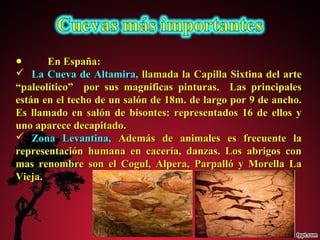 ● EEnn EEssppaaññaa:: 
 LLaa CCuueevvaa ddee AAllttaammiirraa,, llllaammaaddaa llaa CCaappiillllaa SSiixxttiinnaa ddeell aarrttee 
““ppaalleeoollííttiiccoo”” ppoorr ssuuss mmaaggnniiffiiccaass ppiinnttuurraass.. LLaass pprriinncciippaalleess 
eessttáánn eenn eell tteecchhoo ddee uunn ssaallóónn ddee 1188mm.. ddee llaarrggoo ppoorr 99 ddee aanncchhoo.. 
EEss llllaammaaddoo eenn ssaallóónn ddee bbiissoonntteess:: rreepprreesseennttaaddooss 1166 ddee eellllooss yy 
uunnoo aappaarreeccee ddeeccaappiittaaddoo.. 
 ZZoonnaa LLeevvaannttiinnaa,, AAddeemmááss ddee aanniimmaalleess eess ffrreeccuueennttee llaa 
rreepprreesseennttaacciióónn hhuummaannaa eenn ccaacceerrííaa,, ddaannzzaass.. LLooss aabbrriiggooss ccoonn 
mmaass rreennoommbbrree ssoonn eell CCoogguull,, AAllppeerraa,, PPaarrppaallllóó yy MMoorreellllaa LLaa 
VViieejjaa.. 
 