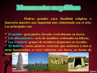 Piedras grandes ccuuyyaa ffiinnaalliiddaadd rreelliiggiioossaa oo 
ffuunneerraarriiaa mmuueessttrraa uunnaa iinnqquuiieettuudd mmaass rreellaacciioonnaaddaa ccoonn eell aarrttee.. 
LLooss pprriinncciippaalleess ssoonn:: 
 EEll mmeennhhiirr:: ggrraann ppiieeddrraa ccllaavvaaddaa vveerrttiiccaallmmeennttee eenn ttiieerrrraa.. 
 LLooss aalliinneeaammiieennttooss:: sseerriiee ddee mmeennhhiirreess oorrddeennaaddooss eenn hhiilleerraass.. 
 LLooss ccrroommlleecchh:: ggrruuppooss ddee mmeennhhiirreess ddiissppuueessttooss eenn ccíírrccuullooss.. 
 EEll ddoollmmeenn:: vvaarriiaass ppiieeddrraass vveerrttiiccaalleess qquuee ssoossttiieenneenn aa oottrraa uu 
oottrraass hhoorriizzoonnttaalleess,, aa vveecceess ccuubbiieerrttaass ccoonn ttiieerrrraa,, eenn ffoorrmmaa ddee 
ttúúmmuulloo.. 
 