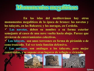 En las islas ddeell mmeeddiitteerrrráánneeoo hhaayy oottrrooss 
mmoonnuummeennttooss mmeeggaallííttiiccooss ddee llaa ééppooccaa ddee bbrroonnccee:: llaass nnaavveettaass yy 
llooss ttaallaayyoottss,, eenn llaass BBaalleeaarreess;; yy llaass nnuurraaggaass,, eenn CCeerrddeeññaa.. 
 LLaass nnaavveettaass,, ddeebbeenn ssuu nnoommbbrree aa ssuu ffoorrmmaa eexxtteerriioorr 
sseemmeejjaannttee aall ccaassccoo ddee uunnaa nnaavvee vvuueellttaa hhaacciiaa aabbaajjoo.. PPaarreeccee qquuee 
ssiirrvviieerroonn ddee eenntteerrrraammiieennttooss ccoolleeccttiivvooss.. 
 LLooss ttaallaayyoottss,, ssoonn uunnooss ttoorrrreeoonneess eenn ffoorrmmaa ddee ppiirráámmiiddee oo ddee 
ccoonnoo ttrruunnccaaddoo.. TTaall vveezz tteenniiaa ffuunncciióónn ddeeffeennssiivvaa.. 
 LLaass nnuurraaggaass,, ssoonn aannáállooggaass aa llooss ttaallaayyoottss,, ppeerroo mmeejjoorr 
ccoonnssttrruuiiddaass,, yy ssee ssuuppoonnee eerraann lluuggaarreess ddee rreeffuuggiioo oo vviivviieennddaa.. 
 