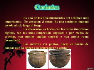 Es uno de los descubrimientos ddeell nneeoollííttiiccoo mmááss 
iimmppoorrttaanntteess.. NNoo ccoonnooccííaann eell ttoorrnnoo.. EEss uunnaa cceerráámmiiccaa mmaannuuaall 
sseeccaaddaa aall ssooll;; lluueeggoo aall ffuueeggoo.. 
LLaa ddeeccoorraacciióónn eess hheecchhaa ccoonn llooss ddeeddooss ((iimmpprreessiióónn 
ddiiggiittaall)),, ccoonn llaass uuññaass ((iimmpprreessiióónn uunngguullaarr)) oo ppoorr mmeeddiioo ddee 
ccoonncchhaass,, ccoonn ppuunnttaass aagguuddaass ((iinncciissaa)) oo ccoonn ppuunnttaa rroommaa 
((aaccaannaallaaddoo)).. 
LLooss mmoottiivvooss ssoonn ppuunnttooss,, llíínneeaass eenn ffoorrmmaa ddee 
bbaannddaass qquuee ddaa oorriiggeenn aa llaa ddeeccoorraacciióónn ““aa ccoorrddeell””.. 
 