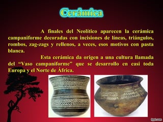 A finales del Neolítico aappaarreecceenn llaa cceerráámmiiccaa 
ccaammppaanniiffoorrmmee ddeeccoorraaddaass ccoonn iinncciissiioonneess ddee llíínneeaass,, ttrriiáánngguullooss,, 
rroommbbooss,, zzaagg--zzaaggss yy rreelllleennooss,, aa vveecceess,, eessooss mmoottiivvooss ccoonn ppaassttaa 
bbllaannccaa.. 
EEssttaa cceerráámmiiccaa ddaa oorriiggeenn aa uunnaa ccuullttuurraa llllaammaaddaa 
ddeell ““VVaassoo ccaammppaanniiffoorrmmee”” qquuee ssee ddeessaarrrroolllloo eenn ccaassii ttooddaa 
EEuurrooppaa yy eell NNoorrttee ddee ÁÁffrriiccaa.. 
 