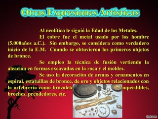 Al neolítico le ssiigguuiióó llaa EEddaadd ddee llooss MMeettaalleess.. 
EEll ccoobbrree ffuuee eell mmeettaall uussaaddoo ppoorr llooss hhoommbbrree 
((55..000000aaññooss aa..CC..)).. SSiinn eemmbbaarrggoo,, ssee ccoonnssiiddeerraa ccoommoo vveerrddaaddeerroo 
iinniicciioo ddee llaa EE..MM.. CCuuaannddoo ssee oobbttuuvviieerroonn llooss pprriimmeerrooss oobbjjeettooss 
ddee bbrroonnccee.. 
SSee eemmpplleeoo llaa ttééccnniiccaa ddee ffuussiióónn vveerrttiieennddoo llaa 
aalleeaacciióónn eenn ffoorrmmaass eexxccaavvaaddaass eenn llaa rrooccaa yy eell mmoollddeess.. 
SSee uussoo llaa ddeeccoorraacciióónn ddee aarrmmaass yy oorrnnaammeennttooss eenn 
eessppiirraall,, eessttaattuuiillllaass ddee bbrroonnccee,, ddee oorroo yy oobbjjeettooss rreellaacciioonnaaddooss ccoonn 
llaa oorrffeebbrreerrííaa ccoommoo bbrraazzaalleetteess,, ccoollllaarreess,, ffííbbuullaass oo iimmppeerrddiibblleess,, 
bbrroocchheess,, pprreennddeeddoorreess,, eettcc.. 
 