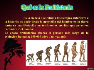 Es la ciencia que estudia llooss ttiieemmppooss aanntteerriioorreess aa 
llaa hhiissttoorriiaa;; eess ddeecciirr ddeessddee llaa aappaarriicciióónn ddeell hhoommbbrree eenn llaa ttiieerrrraa 
hhaassttaa ssuu mmaanniiffeessttaacciióónn eenn tteessttiimmoonniiooss eessccrriittooss qquuee ppeerrmmiitteenn 
rreeccoonnssttrruuiirr eell ppaassaaddoo.. 
LLaa ééppooccaa pprreehhiissttóórriiccaa aabbaarrccaa eell ppeerriiooddoo mmááss llaarrggoo ddee llaa 
eevvoolluucciióónn hhuummaannaa;; 660000..000000 aaññooss oo ttaall vveezz,, mmááss.. 
 