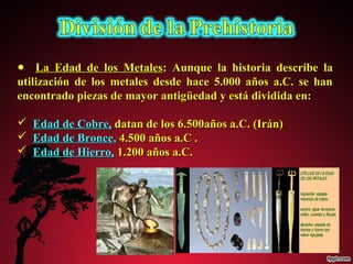 ● LLaa EEddaadd ddee llooss MMeettaalleess:: AAuunnqquuee llaa hhiissttoorriiaa ddeessccrriibbee llaa 
uuttiilliizzaacciióónn ddee llooss mmeettaalleess ddeessddee hhaaccee 55..000000 aaññooss aa..CC.. ssee hhaann 
eennccoonnttrraaddoo ppiieezzaass ddee mmaayyoorr aannttiiggüüeeddaadd yy eessttáá ddiivviiddiiddaa eenn:: 
 EEddaadd ddee CCoobbrree,, ddaattaann ddee llooss 66..550000aaññooss aa..CC.. ((IIrráánn)) 
 EEddaadd ddee BBrroonnccee,, 44..550000 aaññooss aa..CC .. 
 EEddaadd ddee HHiieerrrroo,, 11..220000 aaññooss aa..CC.. 
 