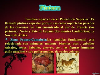 También aparece en el PPaalleeoollííttiiccoo SSuuppeerriioorr.. EEss 
llllaammaaddaa ppiinnttuurraa rruuppeessttrree ppoorrqquuee uussaa ccoommoo ssooppoorrttee llaass ppaarreeddeess 
ddee llaass ccaavveerrnnaass.. SSee hhaann eennccoonnttrraaddoo aall SSuurr ddee FFrraanncciiaa ((llooss 
ppiirriinneeooss));; NNoorrttee yy EEssttee ddee EEssppaaññaa ((llooss mmoonntteess CCaannttáábbrriiccooss));; yy 
NNoorrttee ddee ÁÁffrriiccaa.. 
 ZZoonnaa FFrraannccoo--CCaannttaabbrriiaa::LLaa tteemmááttiiccaa ffuunnddaammeennttaall eessttaa 
rreellaacciioonnaaddaa ccoonn aanniimmaalleess;; mmaammuuttss,, bbiissoonntteess,, oossooss ,, ccaabbaallllooss 
ssaallvvaajjeess,, rreennooss,, jjaabbaallííeess,, cciieerrvvooss,, eettcc..;; llaass ffiigguurraass hhuummaannaass 
eessttáánn aauusseenntteess yy ssoonn ppoolliiccrroommaaddaass,, ddee vvaarriiooss ccoolloorreess.. 
 