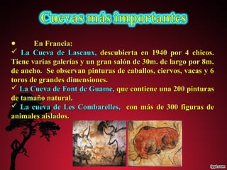 ● EEnn FFrraanncciiaa:: 
 LLaa CCuueevvaa ddee LLaassccaauuxx,, ddeessccuubbiieerrttaa eenn 11994400 ppoorr 44 cchhiiccooss.. 
TTiieennee vvaarriiaass ggaalleerrííaass yy uunn ggrraann ssaallóónn ddee 300mm.. ddee llaarrggoo ppoorr 88mm.. 
ddee aanncchhoo.. SSee oobbsseerrvvaann ppiinnttuurraass ddee ccaabbaallllooss,, cciieerrvvooss,, vvaaccaass yy 66 
ttoorrooss ddee ggrraannddeess ddiimmeennssiioonneess.. 
 LLaa CCuueevvaa ddee FFoonntt ddee GGuuaammee,, qquuee ccoonnttiieennee uunnaa 220000 ppiinnttuurraass 
ddee ttaammaaññoo nnaattuurraall.. 
 LLaa ccuueevvaa ddee LLeess CCoommbbaarreelllleess,, ccoonn mmááss ddee 30000 ffiigguurraass ddee 
aanniimmaalleess aaiissllaaddooss.. 
 