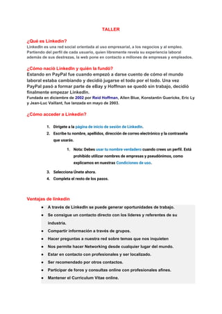 TALLER
¿Qué es Linkedin?
LinkedIn es una red social orientada al uso empresarial, a los negocios y al empleo.
Partiendo del perfil de cada usuario, quien libremente revela su experiencia laboral
además de sus destrezas, la web pone en contacto a millones de empresas y empleados.
¿Cómo nació LinkedIn y quién la fundó?
Estando en PayPal fue cuando empezó a darse cuento de cómo el mundo
laboral estaba cambiando y decidió jugarse el todo por el todo. Una vez
PayPal pasó a formar parte de eBay y Hoffman se quedó sin trabajo, decidió
finalmente empezar LinkedIn.
Fundada en diciembre de ​2002​ por ​Reid Hoffman​, Allen Blue, Konstantin Guericke, Eric Ly
y Jean-Luc Vaillant, fue lanzada en mayo de 2003.
¿Cómo acceder a Linkedin?
1. Dirígete a la ​página de inicio de sesión de LinkedIn​. 
2. Escribe tu nombre, apellidos, dirección de correo electrónico y la contraseña 
que usarás. 
1. Nota: Debes ​usar tu nombre verdadero​ cuando crees un perfil. Está 
prohibido utilizar nombres de empresas y pseudónimos, como 
explicamos en nuestras ​Condiciones de uso​. 
3. Selecciona Únete ahora. 
4. Completa el resto de los pasos. 
Ventajas de linkedin
● A través de LinkedIn se puede generar oportunidades de trabajo.
● Se consigue un contacto directo con los líderes y referentes de su
industria.
● Compartir información a través de grupos.
● Hacer preguntas a nuestra red sobre temas que nos inquieten
● Nos permite hacer Networking desde cualquier lugar del mundo.
● Estar en contacto con profesionales y ser localizado.
● Ser recomendado por otros contactos.
● Participar de foros y consultas online con profesionales afines.
● Mantener el Curriculum Vitae online.
 