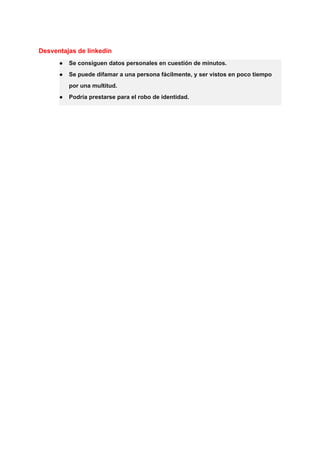 Desventajas de linkedin
● Se consiguen datos personales en cuestión de minutos.
● Se puede difamar a una persona fácilmente, y ser vistos en poco tiempo
por una multitud.
● Podría prestarse para el robo de identidad.
 