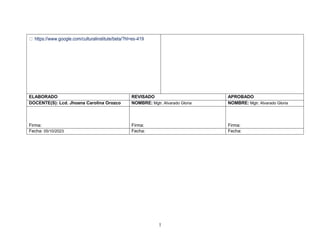 1
3
https://www.google.com/culturalinstitute/beta/?hl=es-419
ELABORADO REVISADO APROBADO
DOCENTE(S): Lcd. Jhoana Carolina Orozco NOMBRE: Mgtr. Alvarado Gloria NOMBRE: Mgtr. Alvarado Gloria
Firma: Firma: Firma:
Fecha: 05/10/2023 Fecha: Fecha:
 