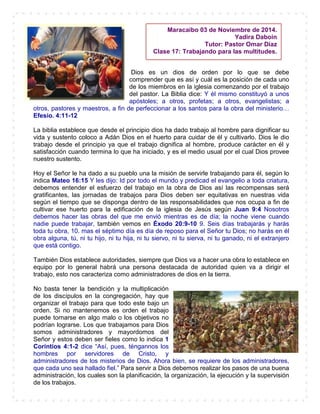 Dios es un dios de orden por lo que se debe
comprender que es así y cuál es la posición de cada uno
de los miembros en la iglesia comenzando por el trabajo
del pastor. La Biblia dice: Y él mismo constituyó a unos
apóstoles; a otros, profetas; a otros, evangelistas; a
otros, pastores y maestros, a fin de perfeccionar a los santos para la obra del ministerio…
Efesio. 4:11-12
La biblia establece que desde el principio dios ha dado trabajo al hombre para dignificar su
vida y sustento coloco a Adán Dios en el huerto para cuidar de él y cultivarlo. Dios le dio
trabajo desde el principio ya que el trabajo dignifica al hombre, produce carácter en él y
satisfacción cuando termina lo que ha iniciado, y es el medio usual por el cual Dios provee
nuestro sustento.
Hoy el Señor le ha dado a su pueblo una la misión de servirle trabajando para él, según lo
indica Mateo 16:15 Y les dijo: Id por todo el mundo y predicad el evangelio a toda criatura,
debemos entender el esfuerzo del trabajo en la obra de Dios así las recompensas será
gratificantes, las jornadas de trabajos para Dios deben ser equitativas en nuestras vida
según el tiempo que se disponga dentro de las responsabilidades que nos ocupa a fin de
cultivar ese huerto para la edificación de la iglesia de Jesús según Juan 9:4 Nosotros
debemos hacer las obras del que me envió mientras es de día; la noche viene cuando
nadie puede trabajar, también vemos en Éxodo 20:9-10 9. Seis días trabajarás y harás
toda tu obra, 10. mas el séptimo día es día de reposo para el Señor tu Dios; no harás en él
obra alguna, tú, ni tu hijo, ni tu hija, ni tu siervo, ni tu sierva, ni tu ganado, ni el extranjero
que está contigo.
También Dios establece autoridades, siempre que Dios va a hacer una obra lo establece en
equipo por lo general habrá una persona destacada de autoridad quien va a dirigir el
trabajo, esto nos caracteriza como administradores de dios en la tierra.
No basta tener la bendición y la multiplicación
de los discípulos en la congregación, hay que
organizar el trabajo para que todo este bajo un
orden. Si no mantenemos es orden el trabajo
puede tornarse en algo malo o los objetivos no
podrían lograrse. Los que trabajamos para Dios
somos administradores y mayordomos del
Señor y estos deben ser fieles como lo indica 1
Corintios 4:1-2 dice “Así, pues, téngannos los
hombres por servidores de Cristo, y
administradores de los misterios de Dios. Ahora bien, se requiere de los administradores,
que cada uno sea hallado fiel.” Para servir a Dios debemos realizar los pasos de una buena
administración, los cuales son la planificación, la organización, la ejecución y la supervisión
de los trabajos.
Maracaibo 03 de Noviembre de 2014.
Yadira Daboin
Tutor: Pastor Omar Díaz
Clase 17: Trabajando para las multitudes.
 
