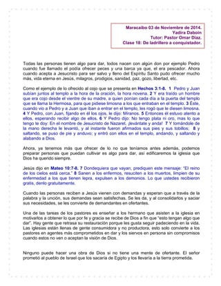 Todas las personas tienen algo para dar, todos nacen con algún don por ejemplo Pedro
cuando fue llamado el podía ofrecer peces y una barca ya que, el era pescador. Ahora
cuando acepta a Jesucristo para ser salvo y lleno del Espíritu Santo pudo ofrecer mucho
más, vida eterna en Jesús, milagros, prodigios, sanidad, paz, gozo, libertad, etc.
Como el ejemplo de lo ofrecido al cojo que se presenta en Hechos 3:1-8. 1 Pedro y Juan
subían juntos al templo a la hora de la oración, la hora novena. 2 Y era traído un hombre
que era cojo desde el vientre de su madre, a quien ponían cada día a la puerta del templo
que se llama la Hermosa, para que pidiese limosna a los que entraban en el templo. 3 Éste,
cuando vio a Pedro y a Juan que iban a entrar en el templo, les rogó que le diesen limosna.
4 Y Pedro, con Juan, fijando en él los ojos, le dijo: Míranos. 5 Entonces él estuvo atento a
ellos, esperando recibir algo de ellos. 6 Y Pedro dijo: No tengo plata ni oro, mas lo que
tengo te doy: En el nombre de Jesucristo de Nazaret, ¡levántate y anda! 7 Y tomándole de
la mano derecha le levantó, y al instante fueron afirmados sus pies y sus tobillos; 8 y
saltando, se puso de pie y anduvo; y entró con ellos en el templo, andando, y saltando y
alabando a Dios.
Ahora, ya tenemos más que ofrecer de lo no que teníamos antes además, podemos
preparar personas que puedan cultivar es algo para dar, así edificaremos la iglesia que
Dios ha querido siempre.
Jesús dijo en Mateo 10:7-8. 7 Dondequiera que vayan, prediquen este mensaje: “El reino
de los cielos está cerca.” 8 Sanen a los enfermos, resuciten a los muertos, limpien de su
enfermedad a los que tienen lepra, expulsen a los demonios. Lo que ustedes recibieron
gratis, denlo gratuitamente.
Cuando las personas reciben a Jesús vienen con demandas y esperan que a través de la
palabra y la unción, sus demandas sean satisfechas. Se les da, y al consolidarlos y saciar
sus necesidades, se les convierte de demandantes en ofertantes.
Una de las tareas de los pastores es enseñar a los hermano que asisten a la iglesia en
motivarlos a obtener lo que por fe y gracia se recibe de Dios a fin que “esto tengan algo que
dar”. Hay gente que retrasa su restauración porque les gusta seguir padeciendo en la vida.
Las iglesias están llenas de gente consumidora y no productora, esto solo convierte a los
pastores en agentes más comprometidos en dar y los siervos en persona sin compromisos
cuando estos no ven o aceptan la visión de Dios.
Ninguno puede hacer una obra de Dios si no tiene una mente de ofertante. El señor
prometió al pueblo de Israel que los sacaría de Egipto y los llevaría a la tierra prometida.
Maracaibo 03 de Noviembre de 2014.
Yadira Daboin
Tutor: Pastor Omar Díaz.
Clase 18: De ladrillero a conquistador.
 