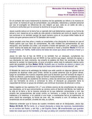 Maracaibo 10 de Noviembre de 2014.
Yadira Daboin
Tutor: Karin Correa
Clase 19: El modelo de Jesús.
En el contexto del nuevo testamento la doctrina de los apóstoles se refería a la manera en
que vivían, la manera en que se comportaban, sus actitudes, relaciones y carácter personal
por eso el evangelio se diferencia de una religión ya que, este es un estilo de vida y
muchos lo confunden por no conocer la doctrina en la que se basa.
Jesús cuando estuvo en la tierra fue un ejemplo del cual deberíamos copiar en su forma de
actuar y vivir, basarnos en su estilo de vida siendo o intentando ser como el, repetir no solo
sus acciones si no también pensar de igual manera como el, la propia biblia habla de el
como una gran persona como el "El Salvador del mundo".
Jesús empleó unos tres años y medio en enseñarles a los discípulos la manera en que el
Padre quería que sus hijos se comportaran. No sólo moldeó los pensamientos de sus
discípulos, sino también sus vidas. Les enseñó a través del ejemplo y de precepto, Lucas
narró “acerca de todas las cosas que Jesús comenzó a hacer y enseñar Hecho 1:1 En el
primer tratado, oh Teófilo, hablé acerca de todas las cosas que Jesús comenzó a hacer y a
enseñar
Jesús no solo fue el hijo de DIOS si no también fue un discípulo, cumpliendo los
mandamientos y ensañando que sin DIOS no hay camino que seguir, siempre los apoyo a
sus discípulos en todo momento, les enseño la palabra de Dios, los aconsejo y les dijo
siempre la verdad, la misericordia, el amor al prójimo sobre todo la salvación eterna como
parte del propósito de Dios Mateo 19:16. Sucedió que un hombre se acercó a Jesús y le
preguntó: Maestro, ¿qué de bueno tengo que hacer para obtener la vida eterna?, etc.
El Modelo de Jesús es la estrategia de trabajo que está usando en algunas iglesias con el
propósito de alcanzar vidas para Cristo, donde se puede observar que se ganan almas,
luego se consolidan los nuevos creyentes para que la decisión que han tomado de seguir a
Cristo se afiance y permanezca, luego se forman involucrándolos en una Academia que en
algunas son llamados de academia de obreros y otras las denominan academia de lideres,
una vez formados se envía a comenzar la obra, el discípulo ya preparado tiene la
capacidad de formar un grupo de amistad y así continuar el proceso de alcanzar a otros.
Mateo registra en los capítulos 5,6 y 7 una síntesis acerca de las enseñanzas de Jesús a
sus discípulos, en lo que comúnmente se conoce como el Sermón del Monte, les habló de
la vida en la tierra y de la manera correcta en la que deberían comportarse y vivir, les
enseño las consecuencias del enojo contra un hermano, a cuidar la forma en que le
hablamos y lo tratamos, a no codiciar a una mujer, a mantenerse fiel en el matrimonio, el
amor hacia los enemigos, la forma de orar, etc., les enseño a vivir. El énfasis de sus
enseñanzas era el carácter, el estilo de vida, su cultura.
Debemos entender que la fuerza de nuestro ministerio está en el discipulado, Jesús dijo
Mateo 28:19-20. 19 Por tanto, id, y haced discípulos a todas las naciones, bautizándolos
en el nombre del Padre, y del Hijo, y del Espíritu Santo; 20 enseñándoles que guarden
todas las cosas que os he mandado; y he aquí yo estoy con vosotros todos los días, hasta
 