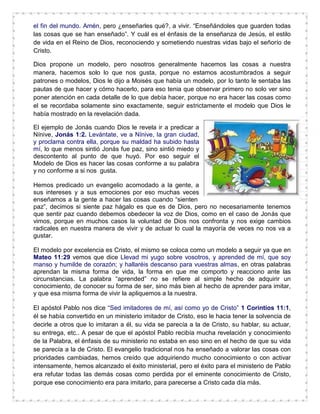el fin del mundo. Amén, pero ¿enseñarles qué?, a vivir. “Enseñándoles que guarden todas
las cosas que se han enseñado”. Y cuál es el énfasis de la enseñanza de Jesús, el estilo
de vida en el Reino de Dios, reconociendo y sometiendo nuestras vidas bajo el señorío de
Cristo.
Dios propone un modelo, pero nosotros generalmente hacemos las cosas a nuestra
manera, hacemos solo lo que nos gusta, porque no estamos acostumbrados a seguir
patrones o modelos, Dios le dijo a Moisés que había un modelo, por lo tanto le sentaba las
pautas de que hacer y cómo hacerlo, para eso tenia que observar primero no solo ver sino
poner atención en cada detalle de lo que debía hacer, porque no era hacer las cosas como
el se recordaba solamente sino exactamente, seguir estrictamente el modelo que Dios le
había mostrado en la revelación dada.
El ejemplo de Jonás cuando Dios le revela ir a predicar a
Nínive, Jonás 1:2. Levántate, ve a Nínive, la gran ciudad,
y proclama contra ella, porque su maldad ha subido hasta
mí, lo que menos sintió Jonás fue paz, sino sintió miedo y
descontento al punto de que huyó. Por eso seguir el
Modelo de Dios es hacer las cosas conforme a su palabra
y no conforme a si nos gusta.
Hemos predicado un evangelio acomodado a la gente, a
sus intereses y a sus emociones por eso muchas veces
enseñamos a la gente a hacer las cosas cuando “sienten
paz”, decimos si siente paz hágalo es que es de Dios, pero no necesariamente tenemos
que sentir paz cuando debemos obedecer la voz de Dios, como en el caso de Jonás que
vimos, porque en muchos casos la voluntad de Dios nos confronta y nos exige cambios
radicales en nuestra manera de vivir y de actuar lo cual la mayoría de veces no nos va a
gustar.
El modelo por excelencia es Cristo, el mismo se coloca como un modelo a seguir ya que en
Mateo 11:29 vemos que dice Llevad mi yugo sobre vosotros, y aprended de mí, que soy
manso y humilde de corazón; y hallaréis descanso para vuestras almas, en otras palabras
aprendan la misma forma de vida, la forma en que me comporto y reacciono ante las
circunstancias. La palabra “aprended” no se refiere al simple hecho de adquirir un
conocimiento, de conocer su forma de ser, sino más bien al hecho de aprender para imitar,
y que esa misma forma de vivir la apliquemos a la nuestra.
El apóstol Pablo nos dice “Sed imitadores de mí, así como yo de Cristo” 1 Corintios 11:1,
él se había convertido en un ministerio imitador de Cristo, eso le hacia tener la solvencia de
decirle a otros que lo imitaran a él, su vida se parecía a la de Cristo, su hablar, su actuar,
su entrega, etc.. A pesar de que el apóstol Pablo recibía mucha revelación y conocimiento
de la Palabra, el énfasis de su ministerio no estaba en eso sino en el hecho de que su vida
se parecía a la de Cristo. El evangelio tradicional nos ha enseñado a valorar las cosas con
prioridades cambiadas, hemos creído que adquiriendo mucho conocimiento o con activar
intensamente, hemos alcanzado el éxito ministerial, pero el éxito para el ministerio de Pablo
era refutar todas las demás cosas como perdida por el eminente conocimiento de Cristo,
porque ese conocimiento era para imitarlo, para parecerse a Cristo cada día más.
 