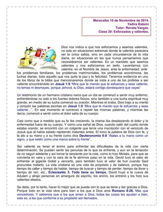 Maracaibo 10 de Noviembre de 2014.
Yadira Daboin
Tutor: Renata Vargas.
Clase 20: Esforzados y valientes.
Dios nos indica a que nos esforcemos y seamos valientes,
no solo en situaciones extremas donde la valentía pareciera
ser la única salida, sino en cada circunstancia de la vida
diaria, en situaciones en las que nunca pensaríamos que
necesitáramos ser valientes. Es un mandato que seamos
valientes y nos esforcemos en serlo. Levantarnos con
valentía, en el Nombre de Jesús, ante la enfermedad, ante
los problemas familiares, los problemas matrimoniales, los problemas económicos, las
luchas diarias, todo aquello que nos quita la paz y la felicidad. Tenemos evidencia en uno
de los libros de la biblia que mencionaremos donde se insta a uno de los profetas a ser
valiente encontrándolo en Josué 1:9 “Mira que te mando que te esfuerces y seas valiente;
no temas ni desmayes, porque Jehová, tu Dios, estará contigo dondequiera que vayas”
Un testimonio de un hermano cristiano narra que un día se comenzó a sentir muy enfermo;
enfrentándose no solo a los fuertes dolores físicos, sino también a una lucha espiritual muy
grande, en medio de su lucha comenzó su oración. Mientras el oraba, Dios trajo a su mente
y corazón las palabras escritas en Josué 1:9 “Mira que te mando que te esfuerces y seas
valiente…”. En ese momento el comenzó a repetir las mismas palabras, y mientras las
decía, comenzó a sentir como el dolor salía de su cuerpo.
Casi como que a medida que su fe iba creciendo, la misma iba desplazando el dolor y la
enfermedad fuera de su cuerpo. Y como una señal de Dios, cuando salió del cuarto donde
estaba orando, se encontró con un colgante que tenía una inscripción con el versículo de
Josué que él había estado repitiendo instantes antes. El tomo la palabra de Dios con fe, y
la ato a su mano y a su frente como dice Deuteronomio 6:8 “Átalas a tu mano como un
signo, y que estén como una marca sobre tu frente”.
Ser valiente es tener el ánimo para enfrentar las dificultades de la vida con cierta
determinación. Se pueden sentir las penurias de lo que se enfrenta, y aun en la tentación
de no seguir adelante y así tomar la serpiente por la cola, como lo hizo Moisés, para que se
convierta en vara y con la vara de la fe abrirnos paso en la vida. David tuvo el valor de
enfrentar al gigante Goliat y vencerlo, pero también tuvo el valor de huir cuando Saúl
procuraba matarlo. La vida cristiana es una vida de propósito y de balance, porque hay
tiempo de callar y tiempo de hablar, tiempo de buscar y tiempo de perder, tiempo de llorar y
tiempo de reír, etc., Eclesiastés 3. Todo tiene su tiempo, David huyó a la cueva de
Adulam y atrajo personas en amargura de espíritu, los animó, los entrenó y los hizo sus
valientes aliados.
Se debe, por lo tanto, hacer lo mejor que se puede con lo que se tiene y dar gracias a Dios.
Porque todo en la vida obra para bien a los que a Dios ama Romano 8:28. Más que
vencedores, Y sabemos que a los que aman a Dios, todas las cosas les ayudan a bien,
esto es, a los que conforme a su propósito son llamados.
 