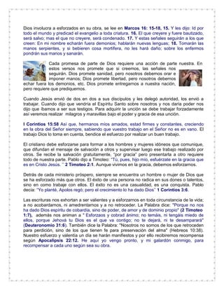 Dios involucra a esforzados en su obra, se lee en Marcos 16: 15-18, 15. Y les dijo: Id por
todo el mundo y predicad el evangelio a toda criatura. 16. El que creyere y fuere bautizado,
será salvo; mas el que no creyere, será condenado. 17. Y estas señales seguirán a los que
creen: En mi nombre echarán fuera demonios; hablarán nuevas lenguas; 18. Tomarán las
manos serpientes, y si bebieren cosa mortífera, no les hará daño; sobre los enfermos
pondrán sus manos y sanarán.
Cada promesa de parte de Dios requiere una acción de parte nuestra. En
estos versos nos promete que si creemos, las señales nos
seguirán. Dios promete sanidad, pero nosotros debemos orar e
imponer manos; Dios promete libertad, pero nosotros debemos
echar fuera los demonios, etc. Dios promete entregarnos a nuestra nación,
pero requiere que prediquemos.
Cuando Jesús envió de dos en dos a sus discípulos y les delegó autoridad, los envió a
trabajar. Cuando dijo que vendría el Espíritu Santo sobre nosotros y nos daría poder nos
dijo que íbamos a ser sus testigos. Para adquirir la unción se debe trabajar forzadamente
así veremos realizar milagros y maravillas bajo el poder y gracia de esa unción.
I Corintios 15:58 Así que, hermanos míos amados, estad firmes y constantes, creciendo
en la obra del Señor siempre, sabiendo que vuestro trabajo en el Señor no es en vano. El
trabajo Dios lo toma en cuenta, bendice el esfuerzo por realizar un buen trabajo.
El cristiano debe esforzarse para formar a los hombres y mujeres idóneos que comunique,
que difundan el mensaje de salvación a otros y supervisar luego ese trabajo realizado por
otros. Se recibe la salvación gratuitamente, “por gracia” pero presentarla a otro requiere
todo de nuestra parte. Pablo dijo a Timoteo: “Tú, pues, hijo mío, esfuérzate en la gracia que
es en Cristo Jesús. ’’ 2 Timoteo 2:1. Aunque vivimos en la gracia, debemos esforzarnos.
Detrás de cada ministerio próspero, siempre se encuentra un hombre o mujer de Dios que
se ha esforzado más que otros. El éxito de una persona no radica en sus dones o talentos,
sino en como trabaje con ellos. El éxito no es una casualidad, es una conquista. Pablo
decía: “Yo planté, Apolos regó; pero el crecimiento lo ha dado Dios’’ 1 Corintios 3:6.
Las escrituras nos exhortan a ser valientes y a esforzarnos en toda circunstancia de la vida;
a no acobardarnos, ni amedrentarnos y a no retroceder. La Palabra dice: "Porque no nos
ha dado Dios espíritu de cobardía, sino de poder, de amor y de dominio propio" (2 Timoteo
1:7), además nos animan a " Esforzaos y cobrad ánimo; no temáis, ni tengáis miedo de
ellos, porque Jehová tu Dios es el que va contigo; no te dejará, ni te desamparará"
(Deuteronomio 31:6). También dice la Palabra: "Nosotros no somos de los que retroceden
para perdición, sino de los que tienen fe para preservación del alma" (Hebreos 10:38).
Nuestro esfuerzo y valentía un día se harán manifiestos y por ello recibiremos recompensa
según Apocalipsis 22:12. He aquí yo vengo pronto, y mi galardón conmigo, para
recompensar a cada uno según sea su obra.
 