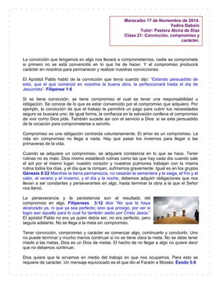 La convicción que tengamos en algo nos llevará a comprometernos, nadie se compromete
si primero no se está convencido en lo que ha de hacer. Y el compromiso producirá
carácter en nosotros para permanecer y realizar nuestras convicciones.
El Apóstol Pablo habló de la convicción que tenía cuando dijo: “Estando persuadido de
esto, que el que comenzó en vosotros la buena obra, la perfeccionará hasta el día de
Jesucristo”. Filipense 1:6
Si se tiene convicción, se tiene compromiso el cual es tener una responsabilidad u
obligación. Se conoce de lo que es estar convencido por el compromiso que adquiero. Por
ejemplo, la convicción de que el trabajo te permitirá un pago para cubrir tus necesidades
seguro se buscara uno; de igual forma, la confianza en la salvación conlleva el compromiso
de vivir como Dios pide. También sucede así con el servicio a Dios: si se esta persuadido
de la vocación para comprometerse a servirlo.
Compromiso es una obligación contraída voluntariamente. El amor es un compromiso. La
vida sin compromiso no llega a nada. Hay que pasar los inviernos para llegar a las
primaveras de la vida.
Cuando se adquiere un compromiso, se adquiere constancia en lo que se hace. Tener
rutinas no es malo. Dios mismo estableció rutinas como las que hay cada día cuando sale
el sol por el mismo lugar; nuestro corazón y nuestros pulmones trabajan con la misma
rutina todos los días, y el día que la rompan, sufriremos gravemente. Igual es en los grupos
Génesis 8:22 Mientras la tierra permanezca, no cesarán la sementera y la siega, el frío y el
calor, el verano y el invierno, y el día y la noche, debemos adquirir obligaciones que nos
llevan a ser constantes y perseverantes en algo, hasta terminar la obra a la que el Señor
nos llamó.
La perseverancia y la persistencia son el resultado del
compromiso en algo. Filipenses 3:12 dice “No que lo haya
alcanzado ya, ni que ya sea perfecto; sino que prosigo, por ver si
logro asir aquello para lo cual fui también asido por Cristo Jesús.”
El apóstol Pablo no era ya quien debía ser, no era perfecto, pero
seguía adelante. No se llega a la meta sin compromiso.
Tener convicción, compromiso y carácter es comenzar algo, continuarlo y concluirlo. Uno
no puede terminar y mucho menos continuar si no se tiene clara la meta. No se debe tener
miedo a las metas, Dios es un Dios de metas. El hecho de no llegar a algo no quiere decir
que no debamos continuar.
Dios quiere que le sirvamos en medio del trabajo en que nos ocupamos. Para esto se
requiere de carácter. Un mensaje equivocado es el que dio el Faraón a Moisés: Éxodo 5:8
Maracaibo 17 de Noviembre de 2014.
Yadira Daboin
Tutor: Pastora Alcira de Díaz
Clase 21: Convicción, compromiso y
carácter.
 