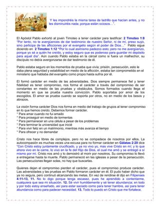 Y les impondréis la misma tarea de ladrillo que hacían antes, y no
les disminuiréis nada; porque están ociosos…”.
El Apóstol Pablo exhortó al joven Timoteo a tener carácter para testificar: 2 Timoteo 1:8
“Por tanto, no te avergüences de dar testimonio de nuestro Señor, ni de mí, preso suyo,
sino participa de las aflicciones por el evangelio según el poder de Dios…” Pablo sigue
diciendo en 2 Timoteo 1:12 “Por lo cual asimismo padezco esto; pero no me avergüenzo,
porque yo sé a quién he creído, y estoy seguro que es poderoso para guardar mi depósito
para aquel día”. Aún cuando Pablo estaba en la cárcel como si fuera un malhechor, su
discípulo no debía avergonzarse de dar testimonio de él.
Pablo estaba seguro en los momentos de prueba que vivía; prisión, persecución, esto le
daba plena seguridad y estabilidad en medio de la aflicción, estaba tan comprometido en el
ministerio que hablaba del evangelio como propio hasta sufría por él.
El formó carácter en medio de las adversidades. Dios siempre permanece fiel y tener
fidelidad es tener compromiso, nos forma el carácter a través del compromiso de ser
constantes en medio de las pruebas y obstáculos. Somos formados cuando llega el
momento en que se prueba nuestra convicción. Pablo soportaba por amor de los
escogidos. El amor se prueba cuando se soporta por otros, no en medio de los besos y
abrazos.
La visión forma carácter Dios nos forma en medio del trabajo de grupos al tener compromiso
en lo que hemos creído. Debemos formar carácter.
° Para amar cuando no fui amado
° Para proseguir en medio de tormentas
° Para permanecer en una célula a pesar de los problemas
° Para terminar la universidad que inicié
° Para vivir feliz en un matrimonio, mientras más avanza el tiempo
° Para ofrecer y no demandar
Cristo nos hace libres de complejos, pero no se compadece de nosotros por ellos. La
autocompasión es muchas veces una excusa para no formar carácter en Gálatas 2:20 dice
“Con Cristo estoy juntamente crucificado, y ya no vivo yo, mas vive Cristo en mí; y lo que
ahora vivo en la carne, lo vivo en la fe del Hijo de Dios, el cual me amó y se entregó a sí
mismo por mí. Cristo nos amó y lo demostró al morir por nosotros. Su compromiso lo llevó
a entregarse hasta la muerte. Pablo permaneció en las iglesias a pesar de la persecución.
Las persecuciones llegan solas, no hay que buscarlas.
Quienes dejan el compromiso pierden el carácter, pues el compromiso produce carácter.
Las adversidades y las pruebas en Pablo formaron carácter en él. El pudo haber dicho que
ya no seguía, pero continuó alcanzando las metas. En vez de rendirse él dijo en Filipenses
4:11-13, 11. No lo digo porque tenga escasez, pues he aprendido a contentarme,
cualquiera que sea mi situación. 12. Sé vivir humildemente y sé tener abundancia; en todo
y por todo estoy enseñado, así para estar saciado como para tener hambre, así para tener
abundancia como para padecer necesidad. 13. Todo lo puedo en Cristo que me fortalece.
 