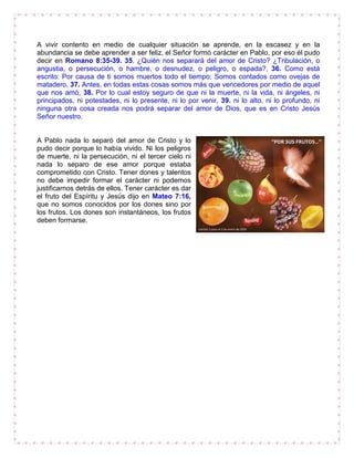 A vivir contento en medio de cualquier situación se aprende, en la escasez y en la
abundancia se debe aprender a ser feliz, el Señor formó carácter en Pablo, por eso él pudo
decir en Romano 8:35-39. 35. ¿Quién nos separará del amor de Cristo? ¿Tribulación, o
angustia, o persecución, o hambre, o desnudez, o peligro, o espada?, 36. Como está
escrito: Por causa de ti somos muertos todo el tiempo; Somos contados como ovejas de
matadero, 37. Antes, en todas estas cosas somos más que vencedores por medio de aquel
que nos amó, 38. Por lo cual estoy seguro de que ni la muerte, ni la vida, ni ángeles, ni
principados, ni potestades, ni lo presente, ni lo por venir, 39. ni lo alto, ni lo profundo, ni
ninguna otra cosa creada nos podrá separar del amor de Dios, que es en Cristo Jesús
Señor nuestro.
A Pablo nada lo separó del amor de Cristo y lo
pudo decir porque lo había vivido. Ni los peligros
de muerte, ni la persecución, ni el tercer cielo ni
nada lo separo de ese amor porque estaba
comprometido con Cristo. Tener dones y talentos
no debe impedir formar el carácter ni podemos
justificarnos detrás de ellos. Tener carácter es dar
el fruto del Espíritu y Jesús dijo en Mateo 7:16,
que no somos conocidos por los dones sino por
los frutos. Los dones son instantáneos, los frutos
deben formarse.
 