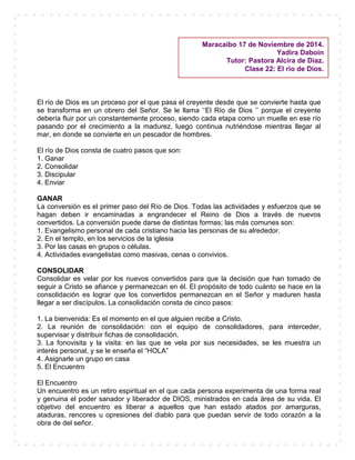 El río de Dios es un proceso por el que pasa el creyente desde que se convierte hasta que
se transforma en un obrero del Señor. Se le llama ‘‘El Río de Dios ’’ porque el creyente
debería fluir por un constantemente proceso, siendo cada etapa como un muelle en ese río
pasando por el crecimiento a la madurez, luego continua nutriéndose mientras llegar al
mar, en donde se convierte en un pescador de hombres.
El río de Dios consta de cuatro pasos que son:
1. Ganar
2. Consolidar
3. Discipular
4. Enviar
GANAR
La conversión es el primer paso del Río de Dios. Todas las actividades y esfuerzos que se
hagan deben ir encaminadas a engrandecer el Reino de Dios a través de nuevos
convertidos. La conversión puede darse de distintas formas; las más comunes son:
1. Evangelismo personal de cada cristiano hacia las personas de su alrededor.
2. En el templo, en los servicios de la iglesia
3. Por las casas en grupos o células.
4. Actividades evangelistas como masivas, cenas o convivios.
CONSOLIDAR
Consolidar es velar por los nuevos convertidos para que la decisión que han tomado de
seguir a Cristo se afiance y permanezcan en él. El propósito de todo cuánto se hace en la
consolidación es lograr que los convertidos permanezcan en el Señor y maduren hasta
llegar a ser discípulos. La consolidación consta de cinco pasos:
1. La bienvenida: Es el momento en el que alguien recibe a Cristo.
2. La reunión de consolidación: con el equipo de consolidadores, para interceder,
supervisar y distribuir fichas de consolidación.
3. La fonovisita y la visita: en las que se vela por sus necesidades, se les muestra un
interés personal, y se le enseña el “HOLA”
4. Asignarle un grupo en casa
5. El Encuentro
El Encuentro
Un encuentro es un retiro espiritual en el que cada persona experimenta de una forma real
y genuina el poder sanador y liberador de DIOS, ministrados en cada área de su vida. El
objetivo del encuentro es liberar a aquellos que han estado atados por amarguras,
ataduras, rencores u opresiones del diablo para que puedan servir de todo corazón a la
obra de del señor.
Maracaibo 17 de Noviembre de 2014.
Yadira Daboin
Tutor: Pastora Alcira de Díaz.
Clase 22: El río de Dios.
 