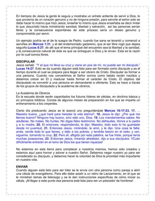 En tiempos de Jesús la gente le seguía y mostraba un anhelo ardiente de servir a Dios, lo
que provenía de un corazón genuino y no de ninguna presión, para servirle al señor solo se
debe hacer lo mismo que hizo Jesús; enseñar lo mismo que Jesús enseñaba es decir imitar
lo que Jesucristo hacia ministrando sanidad, libertad y salvación, así las personas serían
libres y la consecuencia espontánea de este proceso sería un deseo genuino y
comprometido por servir.
Un ejemplo podría se el de la suegra de Pedro, cuando fue sana se levantó y comenzó a
servirles en Marcos 1:31, y el del endemoniado gadareno, que al ser libre rogó que dejara
seguirlo Lucas 8:27, de allí que el tema principal del encuentro sea la libertad y la sanidad,
y la consecuencia natural de éste es que se entreguen a Dios y le sirvan. Esta es la razón
por la cual somos libres.
DISCIPULAR
Jesús señaló “Y el que no lleva su cruz y viene en pos de mí, no puede ser mi discípulo.”
Lucas 14:27. Esto se da cuando alguien está listo para ser formado como discípulo y es el
tiempo durante el cual se prepara para llegar a ser obrero de Cristo. Discipular es formar a
una persona. Cuando nos convertimos al Señor somos como bebés recién nacidos y
debemos crecer en El y madurar hasta formar el carácter de Cristo. El objetivo del
discipulado es convertir a una persona en demandante a ofertante. Esto se hace a través
de los grupos de discipulado y la academia de obreros.
La Academia de Obreros
Es la escuela donde serán capacitados los futuros líderes de células, en doctrina básica y
en principios bíblicos. Consta de algunos meses de preparación en los que se imparte un
entrenamiento a los creyentes.
Cierto día predicando Jesús se le acercó uno preguntándole Marcos 10:17-23. 17. …
Maestro bueno, ¿qué haré para heredar la vida eterna?, 18. Jesús le dijo: ¿Por qué me
llamas bueno? Ninguno hay bueno, sino sólo uno, Dios, 19. Los mandamientos sabes: No
adulteres. No mates. No hurtes. No digas falso testimonio. No defraudes. Honra a tu padre
y a tu madre, 20. El entonces, respondiendo, le dijo: Maestro, todo esto lo he guardado
desde mi juventud, 21. Entonces Jesús, mirándole, le amó, y le dijo: Una cosa te falta:
anda, vende todo lo que tienes, y dalo a los pobres, y tendrás tesoro en el cielo; y ven,
sígueme, tomando tu cruz, 22. Pero él, afligido por esta palabra, se fue triste, porque tenía
muchas posesiones, 23. Entonces Jesús, mirando alrededor, dijo a sus discípulos: !!Cuán
difícilmente entrarán en el reino de Dios los que tienen riquezas!
No estamos en esta tierra para complacer a nosotros mismos, hemos sido creados y
estamos aquí para honrar y adorar a nuestro Señor. Debemos negar nuestro yo para ser
considerado su discípulo, y debemos hacer la voluntad de Dios la prioridad más importante
en nuestra vida.
ENVIAR
Cuando alguien está listo para ser líder se le envía con otra persona como pareja a abrir
una célula de evangelismo. Para ello debe asistir a un retiro de Lanzamiento, en el que se
le ministran temas de liderazgo y se le dan instrucciones específicas de cómo iniciar su
célula. ¡Al llegar a este punto esa persona está lista para ser un pescador de hombres!
 