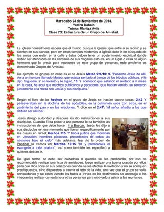 La iglesia normalmente espera que el mundo busque la iglesia, que entre a su recinto y se
sienten en sus bancas, pero en estos tiempos modernos la iglesia debe ir en búsqueda de
las almas que están en la calle y éstas deben tener un sostenimiento espiritual donde
deban ser atendidos en las cercanía de sus hogares esto es, en un lugar o casa de algún
hermano que la presta para reuniones de este grupo de personas, este ambiente es
denominado Grupos de Amistad.
Un ejemplo de grupos en casa es el de Jesús Mateo 9:9-10: 9. “Pasando Jesús de allí,
vio a un hombre llamado Mateo, que estaba sentado al banco de los tributos públicos, y le
dijo: Sígueme. Y se levantó y le siguió, 10. Y aconteció que estando él sentado a la mesa
en la casa, he aquí que muchos publicanos y pecadores, que habían venido, se sentaron
juntamente a la mesa con Jesús y sus discípulos.”
Según el libro de los hechos en el grupo de Jesús se hacían cuatro cosas: 2:42 Y
perseveraban en la doctrina de los apóstoles, en la comunión unos con otros, en el
partimiento del pan y en las oraciones, Y dice en el 2:47: “el señor añadía a los que
debían ser salvos.”
Jesús delegó autoridad y después les dio instrucciones a sus
discípulos. Cuando El da poder a una persona le da también las
instrucciones de que debe hacer. Ir a Buscar, Jesús les dijo a
sus discípulos en ese momento que fueran específicamente por
las ovejas en Israel; Hechos 2:5 “Y había judíos que moraban
en Jerusalén, hombres piadosos, procedentes de todas las
naciones bajo el cielo” más adelante, les dio la orden de
Predicar lo vemos en Marcos 16:15 “Id y predicadles el
evangelio a toda criatura”, así como también les especificó a
quienes debían ir.
De igual forma se debe ser cuidadoso a quienes se les predicarán, por eso es
recomendable realizar una lista de amistades, luego realizar una buena oración por ellos
para que Dios obre en sus corazones cuando se les efectué la invitación y no se acerquen
predispuestos, sino dispuestos a asumir el reto de la vida, una vez que el grupo se valla
consolidando y se estén viendo los frutos a través de los testimonios se aconseja a los
integrantes realizar comentario a otras personas para motivarlo a asistir a las reuniones.
Maracaibo 24 de Noviembre de 2014.
Yadira Daboin
Tutora: Maritza Àvila
Clase 23: Estructura de un Grupo de Amistad.
 