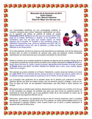 Los innumerables beneficios de vivir acompañado justifican la
inversión necesaria para cultivar relaciones significativas con otros,
en la siguiente cita bíblica se justifica el trabajo en pareja
Eclesiastés 4:9-12; 9 Mejores son dos que uno; porque tienen mejor
paga de su trabajo, 10 Porque si cayeren, el uno levantará a su
compañero; pero !!ay del solo! que cuando cayere, no habrá
segundo que lo levante, 11 También si dos durmieren juntos, se
calentarán mutuamente; mas ¿cómo se calentará uno solo?, 12 Y si
alguno prevaleciere contra uno, dos le resistirán; y cordón de tres
dobleces no se rompe pronto.
En la vida espiritual, terminar la carrera es más importante que empezarla. Una de las claves para
terminar bien es evitar la tentación de caminar solo, pues así podemos cultivar amistades
significativas con otras personas que nos pueden acompañar en ese transitar.
Desde el contexto de la amistad recibimos el ejemplo de algunos de los grandes héroes de la fe
un ejemplo se puede leer donde Jehová considera como amigo a Abraham en Isaías 41:8 Pero tú,
Israel, siervo mío eres; tú, Jacob, a quien yo escogí, descendencia de Abraham mi amigo. El autor
de Éxodo afirma que 33.11 «el Señor hablaba con Moisés cara a cara, como cuando alguien
habla con un amigo».
Otro ejemplo se puede constatar en el Nuevo Testamento, cuando Jesús les declara a los doce
en: Juan 15:15 Ya no os llamaré siervos, porque el siervo no sabe lo que hace su señor; pero os
he llamado amigos, porque todas las cosas que oí de mi Padre, os las he dado a conocer.
Los conceptos más profundos de la amistad nacen de la relación que cultivamos con Dios.
Solemos afirmar que Dios es nuestro amigo, que nos escucha, ayuda y protege, y esto es así.
Pero es digno de notar, en los ejemplos mencionados, que Dios llama a estos varones sus
amigos.
Representa todo un desafío para nosotros relacionarnos de tal manera con el Señor a fin de que
él nos considere sus amigos. Es evidente que para que esto ocurra se requerirá buscar no
solamente la mano del Señor, por lo que podamos recibir de él, sino también su rostro, por el
compañerismo que logremos disfrutar con él.
Ahora bien, Jesús envió a sus discípulos de dos en dos en muchas ocasiones: para ir a predicar
ejemplo los 12 y después, cuando envió a los 70 a predicar, en varias oportunidades envió a 2 de
sus discípulos a ejecutar órdenes, como cuando fueron por la asna y cuando prepararon el
aposento alto para la última cena
Maracaibo 24 de Noviembre de 2014.
Yadira Daboin
Tutor: Manuel Valbuena.
Clase 24: Mejor son dos que uno.
 