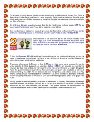 En la iglesia primitiva vemos que los primeros discípulos también iban de dos en dos: Pedro y
Juan, sanando al enfermo en el templo y ante el concilio, Pablo, predicando junto a Bernabé en su
primer viaje misionero. Pablo, luego que se separó de Bernabé, pero siempre estuvo acompañado
por Silas o Timoteo.
En el libro de Génesis encontramos que Dios dijo del hombre que no tenía pareja: 2:17 "No es
bueno que el hombre esté solo..." aún a él le hizo una ayuda idónea.
Dios bendiciones de trabajar en pareja la presencia de Dios habita en la unidad; "Porque donde
están dos o tres congregados en mi nombre, allí estoy yo en medio de ellos." Mateo 18:20.
Dios responde a las oraciones de dos en común acuerdo. "Otra
vez os digo, que si dos de vosotros se pusieren de acuerdo en la
tierra acerca de cualquiera cosa que pidieren, les será hecho por
mi Padre que está en los cielos" Mateo18:19
El libro de Romanos 12:9-18 señala varios principios entre los cuales está el amor sincero, la
honra y respeto que nos debemos y el hacer el bien sin importar lo que se nos hizo. Guardando
esto evitaremos un sin número de problemas.
El acuerdo a la manera de Dios en el libro de Mateo se relata como lograr un acuerdo: orando
juntos delante de Dios, buscando su voluntad. Mateo 18:19-20. Un acuerdo es encontrar la
voluntad de Dios para ambos, no hay acuerdo si no hay arrepentimiento y perdón. El apóstol
Pablo dijo que era necesario que hubiera disensiones para ver quien salía aprobado, al ejercer al
arrepentimiento y el perdón. No hay cristianismo si no hay perdón, pero éste no se da si no hay
errores. Para que haya acuerdo debemos humillamos y volvernos como niños. El orgullo endurece
nuestro corazón para buscar la voluntad de Dios. La unidad de la pareja se refleja en el grupo y en
la red.
No hay "pareja de amistad perfecta"; ni aun en el matrimonio, la unidad y comprensión son reflejo
de sanas actitudes hacia la otra persona. En la unidad de la amistad es necesario un ensamble
armonioso de dos personalidades que encajen. Dios puede moldear el temperamento de
cualquiera y debemos tener un buen corazón para comprender y relacionarnos con otro.
 