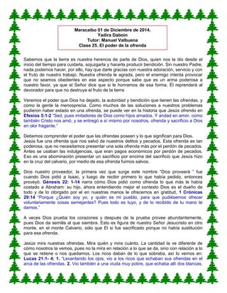 Sabemos que la tierra es nuestra herencia de parte de Dios, quien nos la dio desde el
inicio del tiempo para cuidarla, sojuzgarla y hacerla producir bendición. Sin nuestro Padre,
nada podemos hacer, por ello, hay que darle gracias con nuestra adoración, servicio y con
el fruto de nuestro trabajo. Nuestra ofrenda le agrada, pero el enemigo intenta provocar
que no seamos obedientes en ese aspecto porque sabe que es un arma poderosa a
nuestro favor, ya que el Señor dice que si le honramos de esa forma, Él reprenderá al
devorador para que no destruya el fruto de la tierra
Veremos el poder que Dios ha dejado, la autoridad y bendición que tienen las ofrendas, y
como la gente la menosprecia. Como muchos de las soluciones a nuestros problemas
pudieron haber estado en una ofrenda, se puede ver en la historia que Jesús ofrendo en
Efesios 5:1-2 “Sed, pues imitadores de Dios como hijos amados. Y andad en amor, como
también Cristo nos amó, y se entregó a sí mismo por nosotros, ofrenda y sacrificio a Dios
en olor fragante.”
Debemos comprender el poder que las ofrendas poseen y lo que significan para Dios.
Jesús fue una ofrenda que nos salvó de nuestros delitos y pecados. Esta ofrenda es tan
poderosa, que no necesitamos presentar una sola ofrenda más por el perdón de pecados.
Antes se usaban las indulgencias, que eran pagos económicos por perdón de pecados.
Eso es una abominación presentar un sacrificio por encima del sacrificio que Jesús hizo
en la cruz del calvario, por medio de esa ofrenda fuimos salvos.
Dios nuestro proveedor, la primera vez que surge este nombre “Dios proveerá ” fue
cuando Dios pidió a Isaac, y luego de recibir primero lo que había pedido, entonces
proveyó. Génesis 22: 1-14 narra cómo Dios pidió como ofrenda lo que más le había
costado a Abraham: su hijo, ahora entendiendo mejor el contexto Dios es el dueño de
todo y de lo otorgado por el en nuestras manos le ofrecemos en gratitud, 1 Crónicas
29:14 “Porque ¿Quién soy yo, y quién es mi pueblo, para que pudiésemos ofrecer
voluntariamente cosas semejantes? Pues todo es tuyo, y de lo recibido de tu mano te
damos.”
A veces Dios prueba los corazones y después de la prueba provee abundantemente,
pues Dios da semilla al que siembra. Esto es figura de nuestro Señor Jesucristo en otro
monte, en el monte Calvario, sólo que El si fue sacrificado porque no había sustitución
para esa ofrenda.
Jesús mira nuestras ofrendas. Mira quién y mira cuánto. La cantidad la ve diferente de
cómo nosotros la vemos, pues no la mira en relación a lo que se da, sino con relación a lo
que se retiene o nos quedamos. Los ricos daban de lo que sobraba, así lo vemos en:
Lucas 21:1- 4; 1. “Levantando los ojos, vio a los ricos que echaban sus ofrendas en el
arca de las ofrendas. 2. Vio también a una viuda muy pobre, que echaba allí dos blancas.
Maracaibo 01 de Diciembre de 2014.
Yadira Daboin
Tutor: Manuel Valbuena
Clase 25. El poder de la ofrenda
 