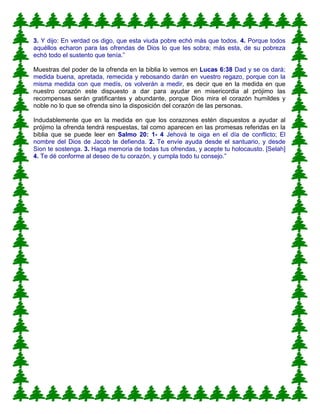 3. Y dijo: En verdad os digo, que esta viuda pobre echó más que todos. 4. Porque todos
aquéllos echaron para las ofrendas de Dios lo que les sobra; más esta, de su pobreza
echó todo el sustento que tenía.”
Muestras del poder de la ofrenda en la biblia lo vemos en Lucas 6:38 Dad y se os dará;
medida buena, apretada, remecida y rebosando darán en vuestro regazo, porque con la
misma medida con que medís, os volverán a medir, es decir que en la medida en que
nuestro corazón este dispuesto a dar para ayudar en misericordia al prójimo las
recompensas serán gratificantes y abundante, porque Dios mira el corazón humildes y
noble no lo que se ofrenda sino la disposición del corazón de las personas.
Indudablemente que en la medida en que los corazones estén dispuestos a ayudar al
prójimo la ofrenda tendrá respuestas, tal como aparecen en las promesas referidas en la
biblia que se puede leer en Salmo 20: 1- 4 Jehová te oiga en el día de conflicto; El
nombre del Dios de Jacob te defienda. 2. Te envíe ayuda desde el santuario, y desde
Sion te sostenga. 3. Haga memoria de todas tus ofrendas, y acepte tu holocausto. [Selah]
4. Te dé conforme al deseo de tu corazón, y cumpla todo tu consejo.”
 