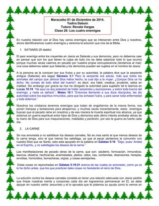En nuestra relación con el Dios hay varios enemigos que se interponen entre Dios y nosotros,
ahora identificaremos cuatro enemigos y veremos la solución que nos da la Biblia.
1. SATANÁS (El diablo)
El peor enemigo entre los creyentes en Jesús es Satanás y sus demonios, pero no debemos caer
en pensar que son los que tienen la culpa de todo (no se debe satanizar todo lo que ocurre)
porque muchas veces caemos en pecado por nuestra propia concupiscencia (tendencia al mal),
una cosa debemos saber que Satanás y los demonios pueden ser sujetos en el nombre de Jesús.
A la persona se la conocen por sus frutos y por su autoridad, la palabra dice que la serpiente
antigua (Satanás) era sagaz Génesis 3:1 Pero la serpiente era astuta, más que todos los
animales del campo que Jehová Dios había hecho; la cual dijo a la mujer: ¿Conque Dios os ha
dicho: No comáis de todo árbol del huerto?, es decir, era hábil, creativa, prudente, sabia en
maldad. Sin embargo por gracia se nos ha otorgado la autoridad para sujetarlo tal lo leemos en
Lucas 10:19 “He aquí os doy potestad de hollar serpientes y escorpiones, y sobre toda fuerza del
enemigo, y nada os dañará.”, Mateo 10:1 “Entonces llamando a sus doce discípulos, les dio
autoridad sobre los espíritus inmundos, para que los echasen fuera, y para sanar toda enfermedad
y toda dolencia.”
Nosotros los cristianos tenemos enemigos que tratan de engañarnos de la misma forma, nos
ponen trampas y tentaciones para atraparnos, y muchas veces inocentemente, estos enemigos
buscan que el pecado reine en nosotros y de esa manera la muerte espiritual nos alcance, ya que
estamos en guerra espiritual entre hijos de Dios y demonios este último intenta arrebatar almas de
la mano de Dios para sus maquinaciones, maldades y perdición, por eso la guerra es fuerte cada
día.
2. LA CARNE
Se nos amonesta a no satisfacer los deseos carnales, No es mas santo el que menos deseos de
la carne tenga, sino el que menos los satisfaga, ya que al pecar perdemos la comunión con
nuestro Dios que es Santo, esto esta apoyado en la palabra en Gálatas 5:16 “Digo, pues: Andad
en el Espíritu, y no satisfagáis los deseos de la carne.”
Las manifestaciones de pecado obras de la carne, que son: adulterio, fornicación, inmundicia,
lascivia, idolatría, hechicerías, enemistades, pleitos, celos, iras, contiendas, disensiones, herejías,
envidias, homicidios, borracheras, orgías, y cosas semejantes.
Estas cosas no reprochadas en Gálatas 5:19:21 acerca de las cuales os amonesto, como ya os
lo he dicho antes, que los que practican tales cosas no heredarán el reino de Dios.
La solución contra los deseos carnales consiste en tener una relación adecuada con Jesús pedirle
que limpie nuestras mente y corazones cada día así lograremos permanecer en El, se debe
apoyar en nuestro señor Jesucristo y el lo aprueba que le pidamos su ayuda como lo vemos en
Maracaibo 01 de Diciembre de 2014.
Yadira Daboin
Tutora: Renata Vargas
Clase 26: Los cuatro enemigos
 