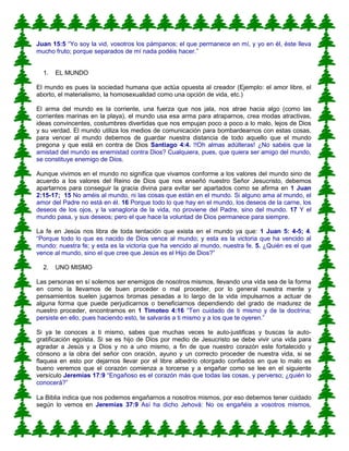 Juan 15:5 “Yo soy la vid, vosotros los pámpanos; el que permanece en mí, y yo en él, éste lleva
mucho fruto; porque separados de mí nada podéis hacer.”
1. EL MUNDO
El mundo es pues la sociedad humana que actúa opuesta al creador (Ejemplo: el amor libre, el
aborto, el materialismo, la homosexualidad como una opción de vida, etc.)
El arma del mundo es la corriente, una fuerza que nos jala, nos atrae hacia algo (como las
corrientes marinas en la playa), el mundo usa esa arma para atraparnos, crea modas atractivas,
ideas convincentes, costumbres divertidas que nos empujan poco a poco a lo malo, lejos de Dios
y su verdad. El mundo utiliza los medios de comunicación para bombardearnos con estas cosas,
para vencer al mundo debemos de guardar nuestra distancia de todo aquello que el mundo
pregona y que está en contra de Dios Santiago 4:4. !!Oh almas adúlteras! ¿No sabéis que la
amistad del mundo es enemistad contra Dios? Cualquiera, pues, que quiera ser amigo del mundo,
se constituye enemigo de Dios.
Aunque vivimos en el mundo no significa que vivamos conforme a los valores del mundo sino de
acuerdo a los valores del Reino de Dios que nos enseñó nuestro Señor Jesucristo, debemos
apartarnos para conseguir la gracia divina para evitar ser apartados como se afirma en 1 Juan
2:15-17; 15 No améis al mundo, ni las cosas que están en el mundo. Si alguno ama al mundo, el
amor del Padre no está en él. 16 Porque todo lo que hay en el mundo, los deseos de la carne, los
deseos de los ojos, y la vanagloria de la vida, no proviene del Padre, sino del mundo. 17 Y el
mundo pasa, y sus deseos; pero el que hace la voluntad de Dios permanece para siempre.
La fe en Jesús nos libra de toda tentación que exista en el mundo ya que: 1 Juan 5: 4-5; 4.
“Porque todo lo que es nacido de Dios vence al mundo; y esta es la victoria que ha vencido al
mundo: nuestra fe; y esta es la victoria que ha vencido al mundo, nuestra fe. 5. ¿Quién es el que
vence al mundo, sino el que cree que Jesús es el Hijo de Dios?”
2. UNO MISMO
Las personas en sí solemos ser enemigos de nosotros mismos, llevando una vida sea de la forma
en como la llevamos de buen proceder o mal proceder, por lo general nuestra mente y
pensamientos suelen jugarnos bromas pesadas a lo largo de la vida impulsarnos a actuar de
alguna forma que puede perjudicarnos o beneficiarnos dependiendo del grado de madurez de
nuestro proceder, encontramos en 1 Timoteo 4:16 “Ten cuidado de ti mismo y de la doctrina;
persiste en ello, pues haciendo esto, te salvarás a ti mismo y a los que te oyeren.”
Si ya te conoces a ti mismo, sabes que muchas veces te auto-justificas y buscas la auto-
gratificación egoísta. Si se es hijo de Dios por medio de Jesucristo se debe vivir una vida para
agradar a Jesús y a Dios y no a uno mismo, a fin de que nuestro corazón este fortalecido y
cónsono a la obra del señor con oración, ayuno y un correcto proceder de nuestra vida, si se
flaquea en esto por dejarnos llevar por el libre albedrío otorgado confiados en que lo malo es
bueno veremos que el corazón comienza a torcerse y a engañar como se lee en el siguiente
versículo Jeremías 17:9 “Engañoso es el corazón más que todas las cosas, y perverso; ¿quién lo
conocerá?”
La Biblia indica que nos podemos engañarnos a nosotros mismos, por eso debemos tener cuidado
según lo vemos en Jeremías 37:9 Así ha dicho Jehová: No os engañéis a vosotros mismos,
 