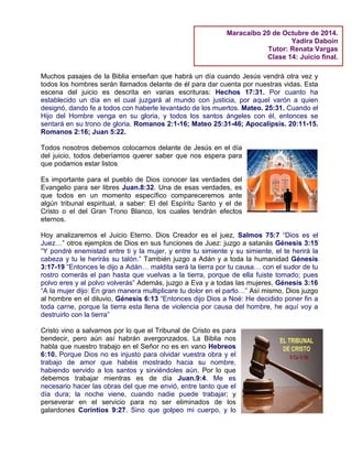 Muchos pasajes de la Biblia enseñan que habrá un día cuando Jesús vendrá otra vez y
todos los hombres serán llamados delante de él para dar cuenta por nuestras vidas. Esta
escena del juicio es descrita en varias escrituras: Hechos 17:31. Por cuanto ha
establecido un día en el cual juzgará al mundo con justicia, por aquel varón a quien
designó, dando fe a todos con haberle levantado de los muertos. Mateo. 25:31. Cuando el
Hijo del Hombre venga en su gloria, y todos los santos ángeles con él, entonces se
sentará en su trono de gloria. Romanos 2:1-16; Mateo 25:31-46; Apocalipsis. 20:11-15.
Romanos 2:16; Juan 5:22.
Todos nosotros debemos colocarnos delante de Jesús en el día
del juicio, todos deberíamos querer saber que nos espera para
que podamos estar listos
Es importante para el pueblo de Dios conocer las verdades del
Evangelio para ser libres Juan.8:32. Una de esas verdades, es
que todos en un momento específico compareceremos ante
algún tribunal espiritual, a saber: El del Espíritu Santo y el de
Cristo o el del Gran Trono Blanco, los cuales tendrán efectos
eternos.
Hoy analizaremos el Juicio Eterno. Dios Creador es el juez, Salmos 75:7 “Dios es el
Juez…” otros ejemplos de Dios en sus funciones de Juez: juzgo a satanás Génesis 3:15
“Y pondré enemistad entre ti y la mujer, y entre tu simiente y su simiente, el te herirá la
cabeza y tu le herirás su talón.” También juzgo a Adán y a toda la humanidad Génesis
3:17-19 “Entonces le dijo a Adán… maldita será la tierra por tu causa… con el sudor de tu
rostro comerás el pan hasta que vuelvas a la tierra, porque de ella fuiste tomado; pues
polvo eres y al polvo volverás” Además, juzgo a Eva y a todas las mujeres, Génesis 3:16
“A la mujer dijo: En gran manera multiplicare tu dolor en el parto…” Así mismo, Dios juzgo
al hombre en el diluvio, Génesis 6:13 “Entonces dijo Dios a Noé: He decidido poner fin a
toda carne, porque la tierra esta llena de violencia por causa del hombre, he aquí voy a
destruirlo con la tierra”
Cristo vino a salvarnos por lo que el Tribunal de Cristo es para
bendecir, pero aún así habrán avergonzados. La Biblia nos
habla que nuestro trabajo en el Señor no es en vano Hebreos
6:10. Porque Dios no es injusto para olvidar vuestra obra y el
trabajo de amor que habéis mostrado hacia su nombre,
habiendo servido a los santos y sirviéndoles aún. Por lo que
debemos trabajar mientras es de día Juan.9:4. Me es
necesario hacer las obras del que me envió, entre tanto que el
día dura; la noche viene, cuando nadie puede trabajar; y
perseverar en el servicio para no ser eliminados de los
galardones Corintios 9:27. Sino que golpeo mi cuerpo, y lo
Maracaibo 20 de Octubre de 2014.
Yadira Daboin
Tutor: Renata Vargas
Clase 14: Juicio final.
 