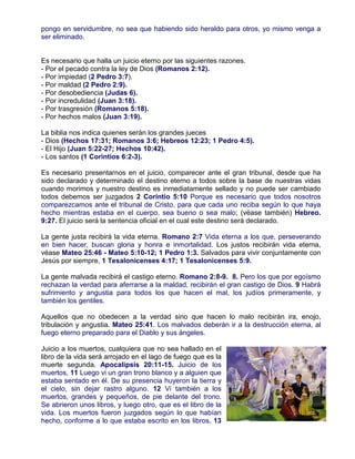 pongo en servidumbre, no sea que habiendo sido heraldo para otros, yo mismo venga a
ser eliminado.
Es necesario que halla un juicio eterno por las siguientes razones.
- Por el pecado contra la ley de Dios (Romanos 2:12).
- Por impiedad (2 Pedro 3:7).
- Por maldad (2 Pedro 2:9).
- Por desobediencia (Judas 6).
- Por incredulidad (Juan 3:18).
- Por trasgresión (Romanos 5:18).
- Por hechos malos (Juan 3:19).
La biblia nos indica quienes serán los grandes jueces
- Dios (Hechos 17:31; Romanos 3:6; Hebreos 12:23; 1 Pedro 4:5).
- El Hijo (Juan 5:22-27; Hechos 10:42).
- Los santos (1 Corintios 6:2-3).
Es necesario presentarnos en el juicio, comparecer ante el gran tribunal, desde que ha
sido declarado y determinado el destino eterno a todos sobre la base de nuestras vidas
cuando morimos y nuestro destino es inmediatamente sellado y no puede ser cambiado
todos debemos ser juzgados 2 Corintio 5:10 Porque es necesario que todos nosotros
comparezcamos ante el tribunal de Cristo, para que cada uno reciba según lo que haya
hecho mientras estaba en el cuerpo, sea bueno o sea malo; (véase también) Hebreo.
9:27. El juicio será la sentencia oficial en el cual este destino será declarado.
La gente justa recibirá la vida eterna. Romano 2:7 Vida eterna a los que, perseverando
en bien hacer, buscan gloria y honra e inmortalidad. Los justos recibirán vida eterna,
véase Mateo 25:46 - Mateo 5:10-12; 1 Pedro 1:3. Salvados para vivir conjuntamente con
Jesús por siempre, 1 Tesalonicenses 4:17; 1 Tesalonicenses 5:9.
La gente malvada recibirá el castigo eterno. Romano 2:8-9. 8. Pero los que por egoísmo
rechazan la verdad para aferrarse a la maldad, recibirán el gran castigo de Dios. 9 Habrá
sufrimiento y angustia para todos los que hacen el mal, los judíos primeramente, y
también los gentiles.
Aquellos que no obedecen a la verdad sino que hacen lo malo recibirán ira, enojo,
tribulación y angustia. Mateo 25:41. Los malvados deberán ir a la destrucción eterna, al
fuego eterno preparado para el Diablo y sus ángeles.
Juicio a los muertos, cualquiera que no sea hallado en el
libro de la vida será arrojado en el lago de fuego que es la
muerte segunda. Apocalipsis 20:11-15. Juicio de los
muertos, 11 Luego vi un gran trono blanco y a alguien que
estaba sentado en él. De su presencia huyeron la tierra y
el cielo, sin dejar rastro alguno. 12 Vi también a los
muertos, grandes y pequeños, de pie delante del trono.
Se abrieron unos libros, y luego otro, que es el libro de la
vida. Los muertos fueron juzgados según lo que habían
hecho, conforme a lo que estaba escrito en los libros. 13
 