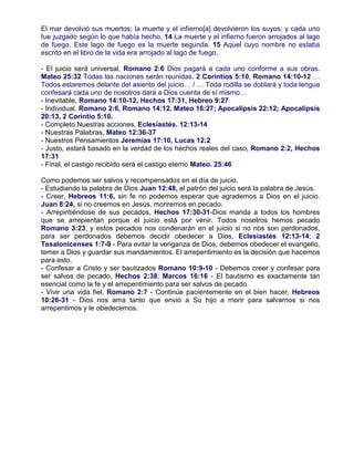 El mar devolvió sus muertos; la muerte y el infierno[a] devolvieron los suyos; y cada uno
fue juzgado según lo que había hecho. 14 La muerte y el infierno fueron arrojados al lago
de fuego. Este lago de fuego es la muerte segunda. 15 Aquel cuyo nombre no estaba
escrito en el libro de la vida era arrojado al lago de fuego.
- El juicio será universal, Romano 2:6 Dios pagará a cada uno conforme a sus obras.
Mateo 25:32 Todas las naciones serán reunidas. 2 Corintios 5:10, Romano 14:10-12 …
Todos estaremos delante del asiento del juicio… / … Toda rodilla se doblará y toda lengua
confesará cada uno de nosotros dará a Dios cuenta de sí mismo…
- Inevitable, Romano 14:10-12, Hechos 17:31, Hebreo 9:27
- Individual, Romano 2:6, Romano 14:12, Mateo 16:27; Apocalipsis 22:12; Apocalipsis
20:13, 2 Corintio 5:10.
- Completo Nuestras acciones, Eclesiastés. 12:13-14
- Nuestras Palabras, Mateo 12:36-37
- Nuestros Pensamientos Jeremías 17:10, Lucas 12:2
- Justo, estará basado en la verdad de los hechos reales del caso, Romano 2:2, Hechos
17:31
- Final, el castigo recibido será el castigo eterno Mateo. 25:46
Como podemos ser salvos y recompensados en el día de juicio.
- Estudiando la palabra de Dios Juan 12:48, el patrón del juicio será la palabra de Jesús.
- Creer, Hebreos 11:6, sin fe no podemos esperar que agrademos a Dios en el juicio.
Juan 8:24, si no creemos en Jesús, moriremos en pecado.
- Arrepintiéndose de sus pecados, Hechos 17:30-31-Dios manda a todos los hombres
que se arrepientan porque el juicio está por venir. Todos nosotros hemos pecado
Romano 3:23, y estos pecados nos condenarán en el juicio si no nos son perdonados,
para ser perdonados debemos decidir obedecer a Dios, Eclesiastés 12:13-14; 2
Tesalonicenses 1:7-9 - Para evitar la venganza de Dios, debemos obedecer el evangelio,
temer a Dios y guardar sus mandamientos. El arrepentimiento es la decisión que hacemos
para esto.
- Confesar a Cristo y ser bautizados Romano 10:9-10 - Debemos creer y confesar para
ser salvos de pecado, Hechos 2:38; Marcos 16:16 - El bautismo es exactamente tan
esencial como la fe y el arrepentimiento para ser salvos de pecado.
- Vivir una vida fiel, Romano 2:7 - Continúe pacientemente en el bien hacer, Hebreos
10:26-31 - Dios nos ama tanto que envió a Su hijo a morir para salvarnos si nos
arrepentimos y le obedecemos.
 