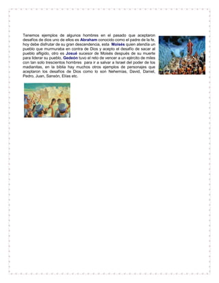 Tenemos ejemplos de algunos hombres en el pasado que aceptaron
desafíos de dios uno de ellos es Abraham conocido como el padre de la fe,
hoy debe disfrutar de su gran descendencia, esta Moisés quien atendía un
pueblo que murmuraba en contra de Dios y acepto el desafío de sacar al
pueblo afligido, otro es Josué sucesor de Moisés después de su muerte
para liderar su pueblo, Gedeón tuvo el reto de vencer a un ejército de miles
con tan solo trescientos hombres para ir a salvar a Israel del poder de los
madianitas, en la biblia hay muchos otros ejemplos de personajes que
aceptaron los desafíos de Dios como lo son Nehemías, David, Daniel,
Pedro, Juan, Sansón, Elías etc.
 