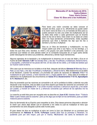 Para tener una visión concreta se debe conocer el
corazón de Dios, pues si no, difícilmente se puede saber
si la visión viene de Dios o no, el mandato de Dios para su
pueblo siempre ha sido una orden de multiplicarse así se
ha dado ésta orden a cada generación que se levanta
sobre la faz de la tierra. Esta orden no se dada sin antes
Dios nos haya bendecido primeramente, todas aquellas
personas que Dios a llamado les dijo que los iba a
bendecir y los iba a multiplicar.
Dios es un Dios de bendición y multiplicación, no hay
ningún padre que ame a sus hijos y no los bendiga, y a
todos los que Dios ama, bendice, la visión y los grupos son para bendecir a las personas. Las
personas que habitan en este planeta están en la constante búsqueda de un lugar santo dónde
poder descargarse de todos sus problemas, aflicciones y dónde hayan bendiciones.
Algunos ejemplos de la bendición y la multiplicación lo tenemos con el caso de Adán y Eva en el
huerto de Edén Génesis 1:28Y los bendijo Dios, y les dijo: Fructificad y multiplicaos; llenad la tierra,
y sojuzgadla, y señoread en los peces del mar, en las aves de los cielos, y en todas las bestias que
se mueven sobre la tierra.
Otro caso que se menciona en la biblia e el de Noé, después del diluvio Génesis 9:1Bendijo Dios a
Noé y a sus hijos, y les dijo: Fructificad y multiplicaos, y llenad la tierra. Más testimonios en la biblia
el de Abraham, cuando fue llamado y le prometió ser padre de naciones en Génesis 17:6 Y te
multiplicaré en gran manera, y haré naciones de ti, y reyes saldrán de ti., otras citas en la biblia en
referencia a la multiplicación las encontramos en Isaías 51:2; Deuteronomio 7:12-13; Apocalipsis
5.11; Hechos 6:7, etc.
Dios ha prometido que las naciones se convertirán a él, así lo profetiza la biblia y además nos pide
discipular a las naciones, esto se debe a que Dios espera que todas las naciones se conviertan a él
así se describe en Zacarías 2:11. Y se unirán muchas naciones a Jehová en aquel día, y me serán
por pueblo, y moraré en medio de ti; y entonces conocerás que Jehová de los ejércitos me ha
enviado a ti.
La cosecha ya está lista para ser recogida esto se describe en Juan 4:35. Ustedes dicen: “Todavía
faltan cuatro meses para la cosecha”; pero yo les digo que se fijen en los sembrados, pues ya están
maduros para la cosecha.
Dios ha derramado de su Espíritu para respaldar la obra, Dios desea personas dispuesta a abrazar
la visión que Jesús dejó desde que el ascendió a los cielos la cual es multiplicar el reino que
prontamente nos será otorgada cuando este mundo pase.
El gran deseo de dios es multiplicar el reino así como lo hizo con Abraham en su promesa que
encontramos en Hebreos 6: 13-14; 13.Porque cuando Dios hizo la promesa a Abraham, no
pudiendo jurar por otro mayor, juró por sí mismo, 14.Diciendo: De cierto te bendeciré con
Maracaibo 27 de Octubre de 2014.
Yadira Daboin
Tutor: Karin Correa
Clase 16: Dios ama a las multitudes.
 