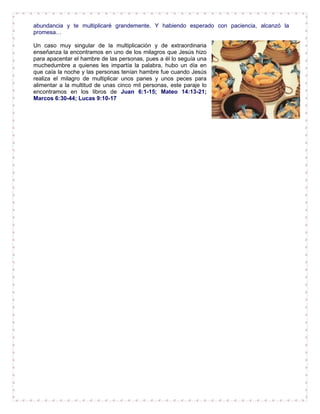 abundancia y te multiplicaré grandemente. Y habiendo esperado con paciencia, alcanzó la
promesa…
Un caso muy singular de la multiplicación y de extraordinaria
enseñanza la encontramos en uno de los milagros que Jesús hizo
para apacentar el hambre de las personas, pues a él lo seguía una
muchedumbre a quienes les impartía la palabra, hubo un día en
que caía la noche y las personas tenían hambre fue cuando Jesús
realiza el milagro de multiplicar unos panes y unos peces para
alimentar a la multitud de unas cinco mil personas, este paraje lo
encontramos en los libros de Juan 6:1-15; Mateo 14:13-21;
Marcos 6:30-44; Lucas 9:10-17
 