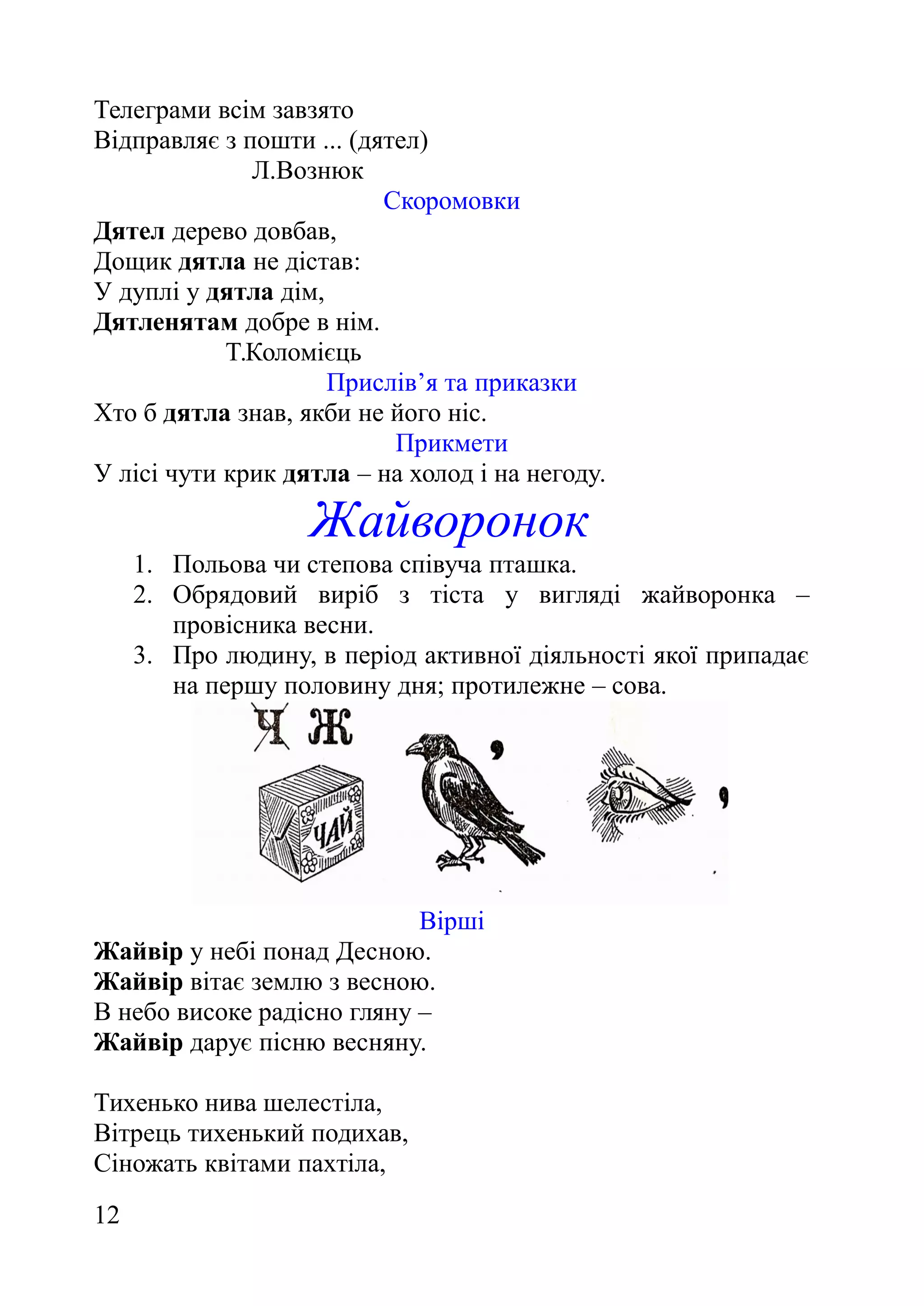 Телеграми всім завзято
Відправляє з пошти ... (дятел)
Л.Вознюк
Скоромовки
Дятел дерево довбав,
Дощик дятла не дістав:
У дуплі у дятла дім,
Дятленятам добре в нім.
Т.Коломієць
Прислів’я та приказки
Хто б дятла знав, якби не його ніс.
Прикмети
У лісі чути крик дятла – на холод і на негоду.
Жайворонок
1. Польова чи степова співуча пташка.
2. Обрядовий виріб з тіста у вигляді жайворонка –
провісника весни.
3. Про людину, в період активної діяльності якої припадає
на першу половину дня; протилежне – сова.
Вірші
Жайвір у небі понад Десною.
Жайвір вітає землю з весною.
В небо високе радісно гляну –
Жайвір дарує пісню весняну.
Тихенько нива шелестіла,
Вітрець тихенький подихав,
Сіножать квітами пахтіла,
12
 