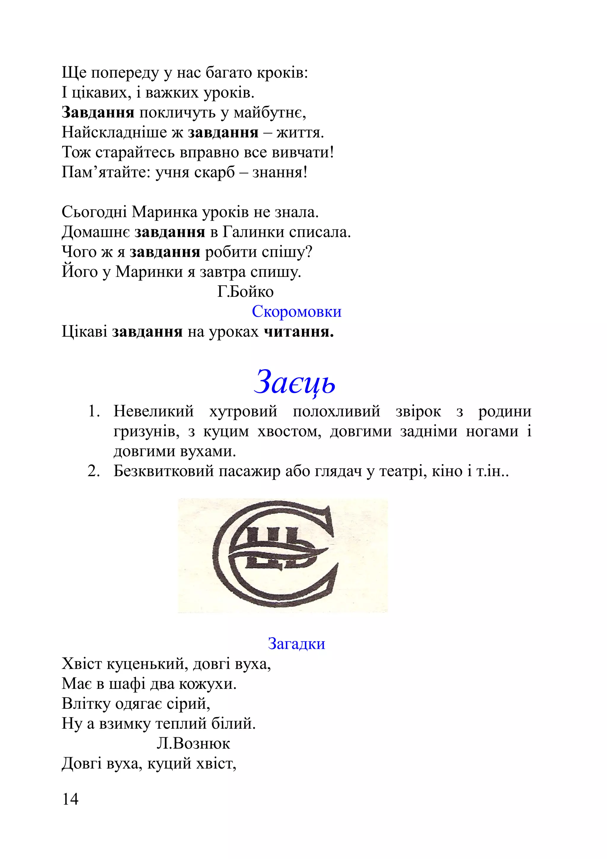 Ще попереду у нас багато кроків:
І цікавих, і важких уроків.
Завдання покличуть у майбутнє,
Найскладніше ж завдання – життя.
Тож старайтесь вправно все вивчати!
Пам’ятайте: учня скарб – знання!
Сьогодні Маринка уроків не знала.
Домашнє завдання в Галинки списала.
Чого ж я завдання робити спішу?
Його у Маринки я завтра спишу.
Г.Бойко
Скоромовки
Цікаві завдання на уроках читання.
Заєць
1. Невеликий хутровий полохливий звірок з родини
гризунів, з куцим хвостом, довгими задніми ногами і
довгими вухами.
2. Безквитковий пасажир або глядач у театрі, кіно і т.ін..
Загадки
Хвіст куценький, довгі вуха,
Має в шафі два кожухи.
Влітку одягає сірий,
Ну а взимку теплий білий.
Л.Вознюк
Довгі вуха, куций хвіст,
14
 